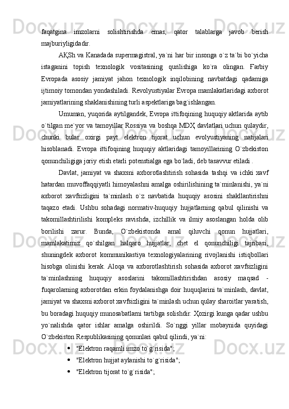 faqatgina   imzolarni   solishtirishda   emas,   qator   talablarga   javob   berish
majburiyligidadir.
AҚSh va Kanadada supermagistral, ya`ni har bir insonga o`z ta`bi bo`yicha
istaganini   topish   texnologik   vositasining   qurilishiga   ko`ra   olingan.   Ғarbiy
Evropada   asosiy   jamiyat   jahon   texnologik   inqilobining   navbatdagi   qadamiga
ijtimoiy tomondan yondashiladi. Revolyustiyalar Evropa mamlakatlaridagi axborot
jamiyatlarining shaklanishining turli aspektlariga bag`ishlangan.
Umuman, yuqorida aytilgandek, Evropa ittifoqining huquqiy aktlarida aytib
o`tilgan me`yor va tamoyillar Rossiya va boshqa MDҲ davlatlari uchun qulaydir,
chunki   bular   oxirgi   payt   elektron   tijorat   uchun   evolyustiyaning   natijalari
hisoblanadi.   Evropa   ittifoqining   huquqiy   aktlaridagi   tamoyillarining   O`zbekiston
qonunchiligiga joriy etish etarli potenstialga ega bo`ladi, deb tasavvur etiladi .
Davlat,   jamiyat   va   shaxsni   axborotlashtirish   sohasida   tashqi   va   ichki   xavf
hatardan muvoffaqqiyatli himoyalashni amalga oshirilishining ta`minlanishi, ya`ni
axborot   xavfsizligini   ta`minlash   o`z   navbatida   huquqiy   asosini   shakllantirishni
taqazo   etadi.   Ushbu   sohadagi   normativ-huquqiy   hujjatlarning   qabul   qilinishi   va
takomillashtirilishi   kompleks   ravishda,   izchillik   va   ilmiy   asoslangan   holda   olib
borilishi   zarur.   Bunda,   O`zbekistonda   amal   qiluvchi   qonun   hujjatlari,
mamlakatimiz   qo`shilgan   halqaro   hujjatlar,   chet   el   qonunchiligi   tajribasi,
shuningdek   axborot   kommunikastiya   texnologiyalarining   rivojlanishi   istiqbollari
hisobga   olinishi   kerak.   Aloqa   va   axborotlashtirish   sohasida   axborot   xavfsizligini
ta`minlashning   huquqiy   asoslarini   takomillashtirishdan   asosiy   maqsad   -
fuqarolarning axborotdan erkin foydalanishga doir  huquqlarini ta`minlash, davlat,
jamiyat va shaxsni axborot xavfsizligini ta`minlash uchun qulay sharoitlar yaratish,
bu boradagi huquqiy munosabatlarni tartibga solishdir. Ҳozirgi kunga qadar ushbu
yo`nalishda   qator   ishlar   amalga   oshirildi.   So`nggi   yillar   mobaynida   quyidagi
O`zbekiston Respublikasining qonunlari qabul qilindi, ya`ni: 
 "Elektron raqamli imzo to`g`risida"; 
 "Elektron hujjat aylanishi to`g`risida"; 
 "Elektron tijorat to`g`risida";  