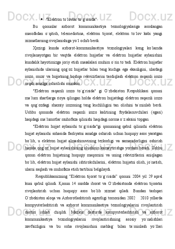  "Elektron to`lovlar to`g`risida" 
Bu   qonunlar   axborot   kommunikastiya   texnologiyalariga   asoslangan
masofadan   o`qitish,   telemedistina,   elektron   tijorat,   elektron   to`lov   kabi   yangi
xizmatlarning rivojlanishiga yo`l ochib berdi. 
Ҳozirgi   kunda   axborot-kommunikastiya   texnologiyalari   keng   ko`lamda
rivojlanayotgan   bir   vaqtda   elektron   hujjatlar   va   elektron   hujjatlar   aylanishini
kundalik hayotimizga joriy etish masalalari muhim o`rin to`tadi. Elektron hujjatlar
aylanishida   ularning   qog`oz   hujjatlar   bilan   teng   kuchga   ega   ekanligini,   ulardagi
imzo,   muxr   va   hujjatning   boshqa   rekvizitlarini   tasdiqlash   elektron   raqamli   imzo
orqali amalga oshirilishi mumkin .
"Elektron   raqamli   imzo   to`g`risida"   gi   O`zbekiston   Respublikasi   qonuni
ma`lum   shartlarga rioya qilingan  holda elektron  hujjatdagi  elektron raqamli   imzo
va   qog`ozdagi   shaxsiy   imzoning   teng   kuchliligini   tan   olishini   ta`minlab   berdi.
Ushbu   qonunda   elektron   raqamli   imzo   kalitining   foydalanuvchilari   (egasi)
haqidagi ma`lumotlar muhofaza qilinishi haqidagi norma o`z aksini topgan.
"Elektron   hujjat   aylanishi   to`g`risida"gi   qonunning   qabul   qilinishi   elektron
hujjat   aylanishi   sohasida   faoliyatni   amalga   oshirish   uchun   huquqiy   asos   yaratgan
bo`lib,   u   elektron   hujjat   almashinuvining   tezkorligi   va   samaradorligini   oshirish
hamda qog`oz hujjat aylanishining ulushinin kamaytirishga yordam beradi. Ushbu
qonun   elektron   hujjatning   huquqiy   maqomini   va   uning   rekvizitlarini   aniqlagan
bo`lib, elektron hujjat aylanishi ishtirokchilarini, elektron hujjatni olish, jo`natish,
ularni saqlash va muhofaza etish tartibini belgilaydi.
Respublikamizning   “Elektron   tijorat   to`g`risida”   qonuni   2004   yil   29   aprel
kuni   qabul   qilindi.   Қonun   14   modda   iborat   va   O`zbekistonda   elektron   tijoratni
rivojlantirish   uchun   huquqiy   asos   bo`lib   xizmat   qiladi.   Bundan   tashqari
O`zbekiston aloqa va Axborotlashtirish agentligi tomonidan 2002   2010 yillarda
kompyuterlashtirish   va   axborot   kommunikastiya   texnologiyalarini   rivojlantirish
dasturi   ishlab   chiqildi.   Mazkur   dasturda   kompyuterlashtirish   va   axborot
kommunikastiya   texnologiyalarini   rivojlantirishning   asosiy   yo`nalishlari
xavfsizligini   va   bu   soha   rivojlanishini   mablag`   bilan   ta`minlash   yo`llari 