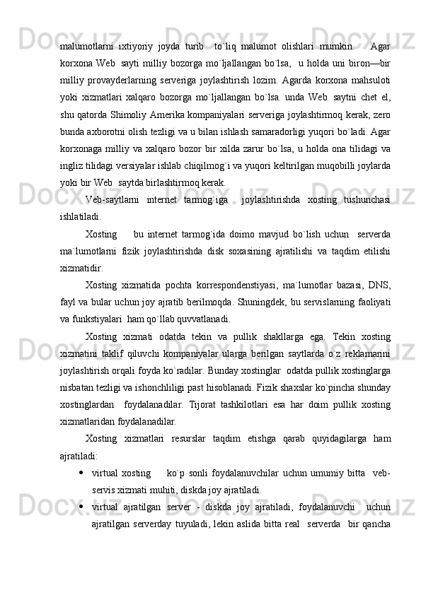 malumotlarni   ixtiyoriy   joyda   turib     to`liq   malumot   olishlari   mumkin.       Agar
korxona   Web sayti   milliy   bozorga   mo`ljallangan   bo`lsa,     u   holda   uni   biron—bir
milliy   provayderlarning   serveriga   joylashtirish   lozim.   Agarda   korxona   mahsuloti
yoki   xizmatlari   xalqaro   bozorga   mo`ljallangan   bo`lsa.   unda   Web saytni   chet   el,	

shu qatorda Shimoliy Amerika kompaniyalari serveriga joylashtirmoq kerak, zero
bunda axborotni olish tezligi va u bilan ishlash samaradorligi yuqori bo`ladi. Agar
korxonaga   milliy   va   xalqaro   bozor   bir   xilda   zarur   bo`lsa,   u   holda   ona   tilidagi   va
ingliz tilidagi versiyalar ishlab chiqilmog`i va yuqori keltirilgan muqobilli joylarda
yoki bir Web saytda birlashtirmoq kerak.	

Veb-saytlarni   internet   tarmog`iga     joylashtirishda   xosting   tushunchasi
ishlatiladi.
Xosting     bu   internet   tarmog`ida   doimo   mavjud   bo`lish   uchun     serverda	

ma`lumotlarni   fizik   joylashtirishda   disk   soxasining   ajratilishi   va   taqdim   etilishi
xizmatidir.
Xosting   xizmatida   pochta   korrespondenstiyasi,   ma`lumotlar   bazasi,   DNS,
fayl va bular uchun joy ajratib berilmoqda. Shuningdek, bu servislarning faoliyati
va funkstiyalari  ham qo`llab quvvatlanadi.
Xosting   xizmati   odatda   tekin   va   pullik   shakllarga   ega.   Tekin   xosting
xizmatini   taklif   qiluvchi   kompaniyalar   ularga   berilgan   saytlarda   o`z   reklamarini
joylashtirish orqali foyda ko`radilar. Bunday xostinglar  odatda pullik xostinglarga
nisbatan tezligi va ishonchliligi past hisoblanadi. Fizik shaxslar ko`pincha shunday
xostinglardan     foydalanadilar.   Tijorat   tashkilotlari   esa   har   doim   pullik   xosting
xizmatlaridan foydalanadilar.
Xosting   xizmatlari   resurslar   taqdim   etishga   qarab   quyidagilarga   ham
ajratiladi:
 virtual   xosting     ko`p   sonli   foydalanuvchilar   uchun   umumiy   bitta     veb-	

servis xizmati muhiti, diskda joy ajratiladi.
 virtual   ajratilgan   server   -   diskda   joy   ajratiladi,   foydalanuvchi     uchun
ajratilgan   serverday   tuyuladi,   lekin   aslida   bitta   real     serverda     bir   qancha 