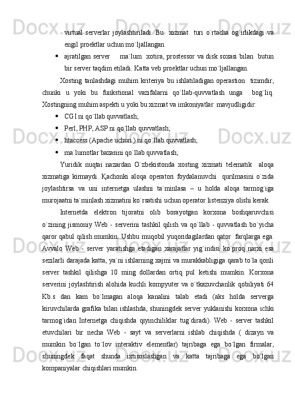 virtual   serverlar   joylashtiriladi.   Bu     xizmat     turi   o`rtacha   og`irlikdagi   va
engil proektlar uchun mo`ljallangan.
 ajratilgan server   ma`lum   xotira, prostessor  va disk soxasi  bilan   butun
bir server taqdim etiladi.   Katta veb proektlar uchun mo`ljallangan.
Xosting   tanlashdagi   muhim   kriteriya   bu   ishlatiladigan   operastion     tizimdir,
chunki   u   yoki   bu   funkstional   vazifalarni   qo`llab-quvvatlash   unga     bog`liq.
Xostingning muhim aspekti u yoki bu xizmat va imkoniyatlar  mavjudligidir:
 CGI  ni   qo`llab quvvatlash;
 Perl, PHP, ASP ni qo`llab quvvatlash;
 htaccess (Apache uchun ) ni qo`llab quvvatlash;
 ma`lumotlar bazasi ni  qo`llab quvvatlash;
Yuridik   nuqtai   nazardan   O`zbekistonda   xosting   xizmati   telematik     aloqa
xizmatiga   kirmaydi.   Қachonki   aloqa   operatori   foydalanuvchi     qurilmasini   o`zida
joylashtirsa   va   uni   internetga   ulashni   ta`minlasa   –   u   holda   aloqa   tarmog`iga
murojaatni ta`minlash xizmatini ko`rsatishi uchun operator listenziya olishi kerak. 
Internetda   elektron   tijoratni   olib   borayotgan   korxona   boshqaruvchisi
o`zining   jismoniy   Web   -   serverini   tashkil   qilish   va   qo`llab   -   quvvatlash   bo`yicha
qaror qabul qilish mumkin. Ushbu muqobil yuqoridagilardan qator   farqlarga ega.
Avvalo   Web   -   server   yaratishga   etadigan   xarajatlar   yig`indisi   ko`proq   narxi   esa
sezilarli darajada katta, ya`ni ishlarning xajmi va murakkabligiga qarab to`la qonli
server   tashkil   qilishga   10   ming   dollardan   ortiq   pul   ketishi   mumkin.   Korxona
serverini   joylashtirish   alohida   kuchli   kompyuter   va   o`tkazuvchanlik   qobiliyati   64
Kb.s   dan   kam   bo`lmagan   aloqa   kanalini   talab   etadi   (aks   holda   serverga
kiruvchilarda grafika bilan ishlashda,  shuningdek server yuklanishi  korxona ichki
tarmog`idan   Internetga   chiqishda   qiyinchiliklar   tug`diradi).   Web   -   server   tashkil
etuvchilari   bir   necha   Web   -   sayt   va   serverlarni   ishlab   chiqishda   (   dizayn   va
mumkin   bo`lgan   to`lov   interaktiv   elementlar)   tajribaga   ega   bo`lgan   firmalar,
shuningdek   faqat   shunda   ixtisoslashgan   va   katta   tajribaga   ega   bo`lgan
kompaniyalar chiqishlari mumkin. 