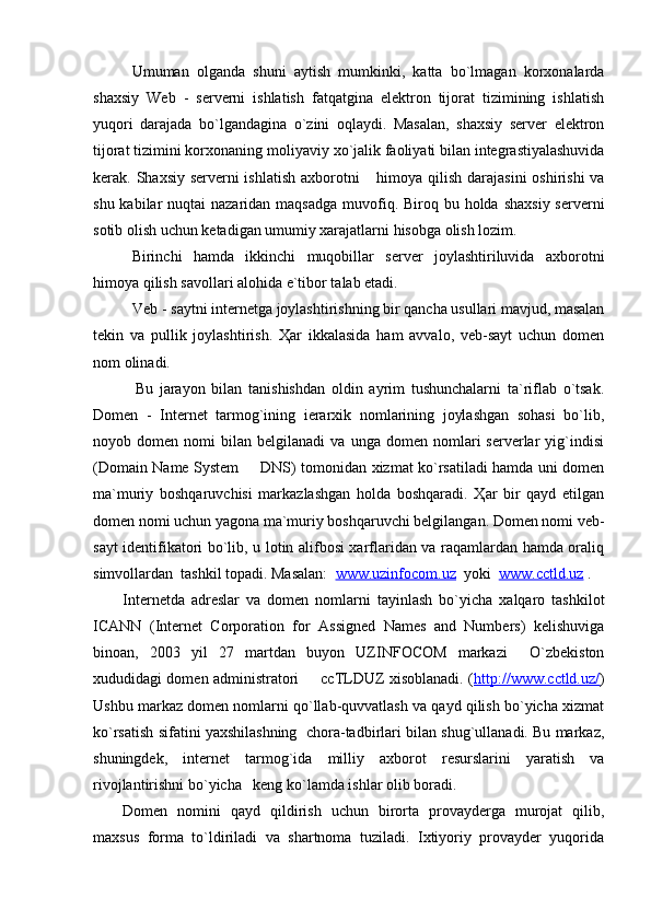 Umuman   olganda   shuni   aytish   mumkinki,   katta   bo`lmagan   korxonalarda
shaxsiy   Web   -   serverni   ishlatish   fatqatgina   elektron   tijorat   tizimining   ishlatish
yuqori   darajada   bo`lgandagina   o`zini   oqlaydi.   Masalan,   shaxsiy   server   elektron
tijorat tizimini korxonaning mo liyaviy  x o`jalik  faoliyati bilan integrastiyalashuvida
kerak. Shaxsiy serverni  ishlatish axborotni  himoya qilish darajasini  oshirishi  va
shu kabilar  nuqtai  nazaridan maqsadga  muvofiq. Biroq bu holda  shaxsiy  serverni
sotib olish uchun ketadigan umumiy xarajatlarni hisobga olish lozim.
Birinchi   hamda   ikkinchi   muqobillar   server   joylashtiriluvida   axborotni
himoya qilish savollari alohida e`tibor talab etadi. 
Veb - saytni internetga joylashtirishning bir qancha usullari mavjud, masalan
tekin   va   pullik   joylashtirish.   Ҳar   ikkalasida   ham   avvalo,   veb-sayt   uchun   domen
nom olinadi. 
    Bu   jarayon   bilan   tanishishdan   oldin   ayrim   tushunchalarni   ta`riflab   o`tsak.
Domen   -   Internet   tarmog`ining   ierarxik   nomlarining   joylashgan   sohasi   bo`lib,
noyob  domen   nomi   bilan   belgilanadi   va   unga   domen  nomlari   serverlar   yig`indisi
(Domain Name System   DNS) tomonidan xizmat ko`rsatiladi hamda uni domen	

ma`muriy   boshqaruvchisi   markazlashgan   holda   boshqaradi.   Ҳar   bir   qayd   etilgan
domen nomi uchun yagona ma`muriy boshqaruvchi belgilangan. Domen nomi veb-
sayt identifikatori bo`lib, u lotin alifbosi xarflaridan va raqamlardan hamda oraliq
simvollardan  tashkil topadi. Masalan:   www.uzinfocom.uz   yoki   www.cctld.uz  .
Internetda   adreslar   va   domen   nomlarni   tayinlash   bo`yicha   xalqaro   tashkilot
ICANN   (Internet   Corporation   for   Assigned   Names   and   Numbers)   kelishuviga
binoan,   2003   yil   27   martdan   buyon   UZINFOCOM   markazi     O`zbekiston
xududidagi domen administratori   ccTLDUZ xisoblanadi. (	
 http://www.cctld.uz/ )
Ushbu markaz domen nomlarni qo`llab-quvvatlash va qayd qilish bo`yicha xizmat
ko`rsatish sifatini yaxshilashning  chora-tadbirlari bilan shug`ullanadi. Bu markaz,
shuningdek,   internet   tarmog`ida   milliy   axborot   resurslarini   yaratish   va
rivojlantirishni bo`yicha   keng ko`lamda ishlar olib boradi.
Domen   nomini   qayd   qildirish   uchun   birorta   provayderga   murojat   qilib,
maxsus   forma   to`ldiriladi   va   shartnoma   tuziladi.   Ixtiyoriy   provayder   yuqorida 