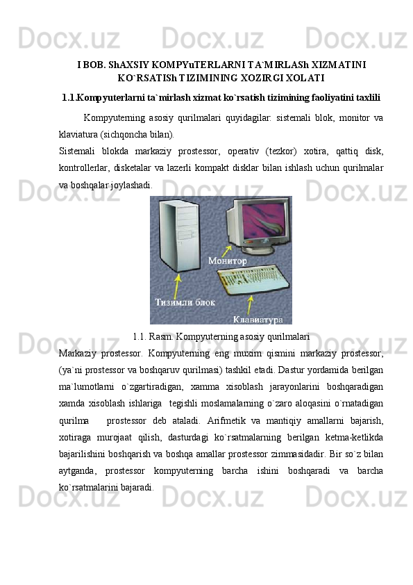 I BOB. ShAXSIY KOMPYuTERLARNI TA`MIRLASh XIZMATINI
KO`RSATISh TIZIMINING XOZIRGI XOLATI
1.1.Kompyuterlarni ta`mirlash xizmat ko`rsatish tizimining faoliyatini taxlili
Kompyuterning   asosiy   qurilmalari   quyidagilar:   sistemali   blok,   monitor   va
klaviatura (sichqoncha bilan).
Sistemali   blokda   markaziy   prostessor,   operativ   (tezkor)   xotira,   qattiq   disk,
kontrollerlar,  disketalar   va  lazerli   kompakt   disklar   bilan  ishlash   uchun  qurilmalar
va boshqalar joylashadi. 
1.1. Rasm. Kompyuterning asosiy qurilmalari
Markaziy   prostessor.   Kompyuterning   eng   muxim   qismini   markaziy   prostessor,
(ya`ni prostessor va boshqaruv qurilmasi) tashkil etadi. Dastur yordamida berilgan
ma`lumotlarni   o`zgartiradigan,   xamma   xisoblash   jarayonlarini   boshqaradigan
xamda   xisoblash   ishlariga     tegishli   moslamalarning   o`zaro   aloqasini   o`rnatadigan
qurilma     prostessor   deb   ataladi.   Arifmetik   va   mantiqiy   amallarni   bajarish,
xotiraga   murojaat   qilish,   dasturdagi   ko`rsatmalarning   berilgan   ketma-ketlikda
bajarilishini boshqarish va boshqa amallar prostessor zimmasidadir. Bir so`z bilan
aytganda,   prostessor   kompyuterning   barcha   ishini   boshqaradi   va   barcha
ko`rsatmalarini bajaradi. 