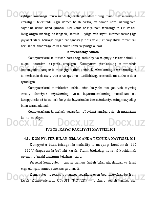 aytilgan   markazga   murojaat   qilib,   tanlangan   domenning   mavjud   yoki   mavjud
emasligini   tekshiradi.   Agar   domen   bo`sh   bo`lsa,   bu   domen   nomi   sizning   veb-
saytingiz   uchun   band   qilinadi.   Aks   xolda   boshqa   nom   tanlashga   to`g`ri   keladi.
Belgilangan   mablag`   to`langach,   kamida   1   yilga   veb-saytni   internet   tarmog`iga
joylashtiriladi. Murojat qilgan har qanday yuridik yoki jismoniy shaxs tomonidan
berilgan talabnomaga ko`ra Domen nomi ro`yxatga olinadi.
Uchinchi bobga xulosa
Kompyuterlarni   ta`mirlash   borasidagi   tashkiliy   va   xuquqiy   asoslar   tizimlilik
nuqtai   nazardan   o`rganib   chiqilgan.   Kompyuter   qismlarining   ta`mirlashda
imkoniyatlari darajasida mosligiga e`tibor berish. Қurilmalarning o`zaro mosligini
ta`minlashda   dasturiy   vosita   va   qurilma     tuzilishidagi   sxematik   moslikka   e`tibor
qaratilgan.
Kompyuterlarni   ta`mirlashni   tashkil   etish   bo`yicha   tuzilgan   veb   saytning
amaliy   ahamiyati   mijozlarning,   ya`ni   buyurtmachilarning   masofadan   o`z
kompyuterlarini ta`mirlash bo`yicha buyurtmalar berish imkoniyatining mavjudligi
bilan xarakterlanadi.
Kompyuterlarni   ta`mirlash   yuzasidan   to`lovlarni   amalga   oshirish   mexanizmi
ko`rib chiqilgan.
IV.BOB.  ҲAYoT FAOLIYaTI XAVFSIZLIGI
4.1.  KOMPYuTER BILAN IShLAGANDA TEXNIKA XAVFSIZLIGI
K o m p y u t e r   b i l a n   i s h l a g a n d a   m a h a l l i y   t a r m o q d a g i   k u c h l a n i s h     1 1 0
  2 2 0   V   d i a p a z o n i d a   b o ` l i s h i   k e r a k .   T i z i m   bl oki dagi   nom i nal   kuchl ani sh
qi ym at i  o` r nat i l ganl i gi ni   tekshirish zarur.
Personal   kompyuter     xavsiz   tarmoq     kabeli   bilan   jihozlangan   va   faqat	

erga ulangan tarmoq rozetkasiga ulanadi.
Kompyuter     rozetkasi   va   tarmoq   rozetkasi   oson   bog`lanuvchan   bo`lishi
kerak.   Kompyuterning   ON/OҒҒ   (ROVER)   —   o`chirib   yoqish   tugmasi   uni 