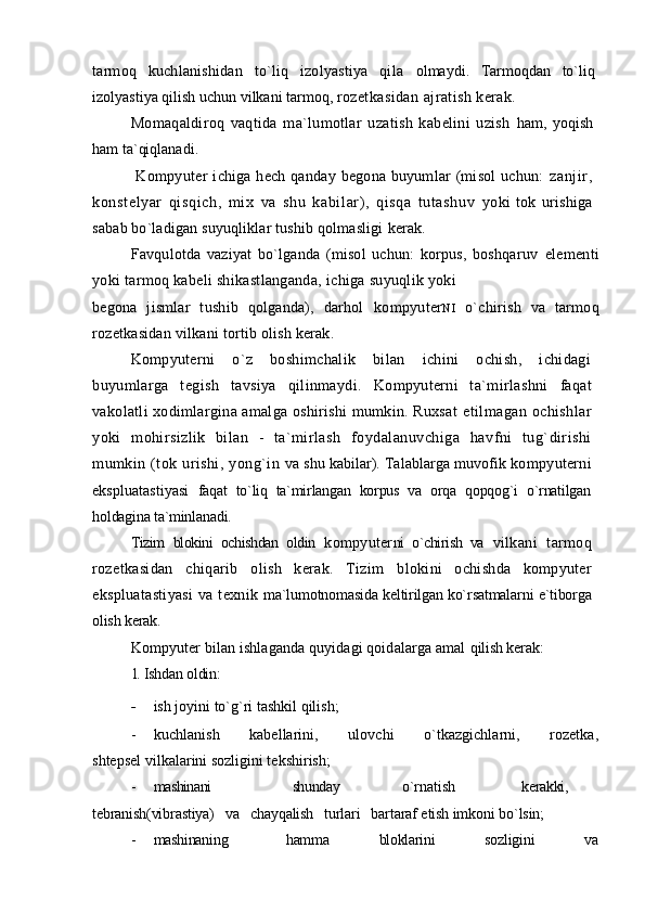 tarmoq   kuchlanishidan   to`liq   izolyastiya   qila   olmaydi.   Tarmoqdan   to`liq
izolyastiya qilish uchun vilkani tarmoq,  rozetkasidan ajratish kerak.
Momaqaldiroq   vaqtida   ma`lumotlar   uzatish   kabelini   uzish   ham,   yoqish
ham ta`qiqlanadi.
  Kompyuter   ichiga hech qanday  begona buyumlar  (misol  uchun:   zanj ir ,
konstelyar   qi sqich,   mix   va   shu   kabil ar),   qi sqa   tutashuv   yoki   tok   urishiga
sabab bo`ladigan suyuqliklar tushib qolmasligi  kerak.
Favqulotda   vaziyat   bo`lganda   (misol   uchun:   korpus,   boshqaruv   elementi
yoki tarmoq kabeli shikastlanganda, ichiga suyuqlik yoki
begona   jismlar   tushib   qolganda),   darhol   kompyuter NI   o`chirish   va   tarmoq
rozetkasidan vilkani tortib olish kerak.
Kompyuterni   o`z   boshimchalik   bilan   ichini   ochish,   ichidagi
buyumlarga   tegish   tavsiya   qilinmaydi.   Kompyuterni   ta`mirlashni   faqat
vakolatli xodimlargina amalga oshirishi mumkin. Ruxsat   etilmagan ochishlar
yoki   mohirsizlik   bilan   -   ta`mirlash   foydalanuvchiga   havfni   tug`dirishi
mumkin (tok urishi, yong`in   va shu kabilar). Talablarga muvofik  kompyuterni
ekspluatastiyasi   faqat   to`liq   ta`mirlangan   korpus   va   orqa   qopqog`i   o`rnatilgan
holdagina ta`minlanadi.
Tizim   blokini   ochishdan   oldin   kompyuter ni   o`chirish   va   vilkani   tarmoq
rozetkasidan   chiqarib   olish   kerak.   Tizim   blokini   ochishda   kompyuter
ekspluatastiyasi  va texnik   ma`lumotnomasida keltirilgan ko`rsatmalarni e`tiborga
olish  kerak.
Kompyuter bilan ishlaganda quyidagi qoidalarga amal  qilish kerak:
1.   Ishdan oldin:
- ish joyini to`g`ri tashkil qilish;
- kuchlanish   kabellarini,   ulovchi   o`tkazgichlarni,   rozetka,
shtepsel vilkalarini sozligini tekshirish;
- mashinani shunday o`rnatish kerakki,
tebranish(vibrastiya)   va   chayqalish   turlari   bartaraf  etish imkoni bo`lsin;
- mashinaning               hamma             bloklarini             sozligini             va 