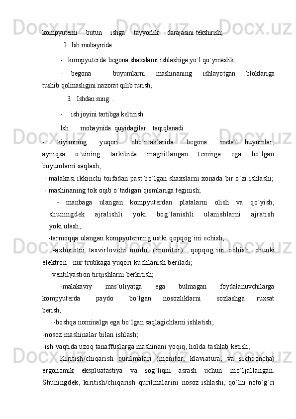 kompyuterni     butun     ishga     tayyorlik     darajasini  tekshirish;
             2.    Ish mobaynida:
- kompyuterda  begona shaxslarni ishlashiga yo`l qo`ymaslik;
- begona     buyumlarni   mashinaning   ishlayotgan   bloklariga
tushib qolmasligini nazorat qilib turish;
     3.     Ishdan sung: .
- ish   joyini tartibga keltirish:  
Ish       mobaynida  quyidagilar    taqiqlanadi
-     k iyimning     yuqori     cho`ntaklarida     begona     metall   buyumlar,
ayniqsa     o`zining     tarkibida     magnitlangan     temirga     ega     bo`lgan
buyumlarni saqlash;
  - malakasi ikkinchi toifadan past bo`lgan shaxslarni xonada  bir o`zi ishlashi;
  - mashinaning tok oqib o`tadigan qismlariga teginish;
    -   manbaga   ulangan   kompyuterdan   platalarni   olish   va   qo`yish,
sh un i n gd ek   aj r a l i sh l i   y ok i   bo g` l an i s hl i   u l a ni sh l a r n i   aj r at i s h
yoki ulash;
    -tarmoqqa ulangan kompyuterning ustki qopqog`ini echish; 
      - a x b o r o t n i   t a s v i r l o v c h i   m o d u l   ( m o n i t or )     q o p q o g` i n i   o c h i s h ,   chunki
elektron  nur trubkaga yuqori kuchlanish beriladi; 
     -ventilyastion tirqishlarni berkitish;
        - malakaviy       mas`uliyatga       ega       bulmagan       foydalanuvchilarga
kompyuterda         paydo         bo`lgan       nosozliklarni         sozlashga       ruxsat
berish;
       -boshqa nominalga ega bo`lgan saqlagichlarni ishlatish; 
-nosoz mashinalar bilan ishlash;
-ish vaqtida uzoq tanaffuslarga mashinani yoqiq, holda  tashlab ketish;
Kiritish/chiqarish   qurilmalari   (monitor,   klaviatura,   va   s ichqoncha)
ergonomik   ekspluatastiya   va   sog`liqni   asrash   uchun   mo`ljallangan.
Shuningdek,   kiritish/chiqarish   qurilmalarini   nosoz   ishlashi,   qo`lni   noto`g`ri 