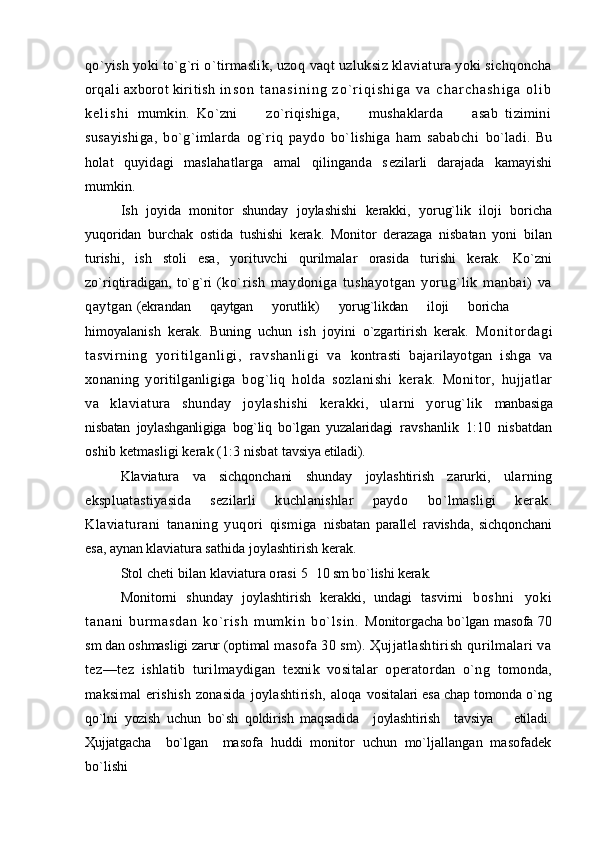 qo`yish yoki to`g`ri o`tirmaslik, uzoq  vaqt uzluksiz klaviatura yoki sichqoncha
orqali axborot kiritish  i n s o n   t a n a s i n i n g   z o ` r i q i s h i g a   v a   c h a r c h a s h i g a   o l i b
k e l i s h i   mumkin.   Ko`zni         zo`riqishiga,         mushaklarda         asab   tizimini
s usayishiga,   bo`g`imlarda   og`riq   paydo   bo`lishiga   ham   sababchi   bo`ladi.   Bu
holat   quyidagi   maslahatlarga   amal   qilinganda   s ezilarli   darajada   kamayishi
mumkin.
Ish   joyida   monitor   shunday   joylashishi   kerakki,   yorug`lik   iloji   boricha
yuqoridan   burchak   ostida   tushishi   kerak.   Monitor   derazaga   nisbatan   yoni   bilan
turishi,   ish   stoli   esa,   yorituvchi   qurilmalar   orasida   turishi   kerak.   Ko`zni
zo`riqtiradigan,  to`g`ri   (ko`rish   maydoniga   tushayotgan   yorug`lik   manbai)   va
qaytgan  (ekrandan      qaytgan      yorutlik)      yorug`likdan      iloji      boricha
himoyalanish   kerak.   Buning   uchun   ish   joyini   o`zgartirish   kerak.   Moni tordagi
tasvir ni ng   yori ti lganli gi,   r avshanli gi   va   kontrasti   bajarilayotgan   ishga   va
xonaning   yoritilganligiga   bog`liq   holda   sozlanishi   kerak.   Monitor,   hujjatlar
va   klaviatura   shunday   joylashishi   kerakki,   ularni   yorug`lik   manbasiga
nisbatan   joylashganligiga   bog`liq   bo`lgan   yuzalaridagi   ravshanlik   1:10   nisbatdan
oshib ketmasligi kerak (1:3 nisbat  tavsiya etiladi).
Klaviatura   va   sichqonchani   shunday   joylashtirish   zarurki,   ularning
ekspluatastiyasida   sezilarli   kuchlanishlar   paydo   bo`lmasligi   kerak.
Klaviaturani   tananing   yuqori   qismiga   nisbatan   parallel   ravishda,   sichqonchani
esa, aynan klaviatura s athida joylashtirish kerak. 
Stol cheti bilan klaviatura orasi  5 10 sm bo`lishi kerak.
Monitorni   shunday   joylashtirish   kerakki,   undagi   tasvirni   b o s h n i   y o k i
t a n a n i   b u r m a s d a n   k o ` r i s h   m u m k i n   b o` l s i n .   Monitorgacha bo`lgan masofa 70
sm dan oshmasligi zarur (optimal  masofa 30 sm). Ҳujjatlashtirish qurilmalari va
tez—tez   ishlatib   turilmaydigan   texnik   vositalar   operatordan   o`ng   tomonda,
maksimal  erishish  zonasida  joylashtirish, aloqa   vositalari esa chap tomonda o`ng
qo`lni   yozish   uchun   bo`sh   qoldirish   maqsadida     joylashtirish     tavsiya       etiladi.
Ҳujjatgacha     bo`lgan     masofa   huddi   monitor   uchun   mo`ljallangan   masofadek
bo`lishi 