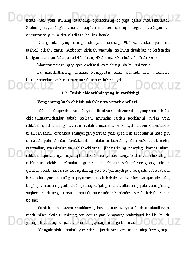 kerak.   Stol   yoki   stulning   balandligi   operatorning   bo`yiga   qarab   moslashtiriladi.
Stulning   suyanchig`i   umurtqa   pog`onasini   bel   qismiga   tegib   turadigan   va
operator to`g`ri  o`tira oladigan  bo`lishi kerak.
O`tirganda   oyoqlarning   bukilgan   burchagi   90°   va   undan   yuqorini
tashkil   qilishi   zarur.   Axborot   kiritish   vaqtida   qo`lning   tirsakdan   to   kaftgacha
bo`lgan qismi pol bilan parallel bo`lishi, elkalar esa erkin holda bo`lishi kerak.
Monitor tasvirning yuqori chekkasi ko`z chizig`ida bulishi  zarur.
Bu   maslahatlarning   hammasi   kompyuter   bilan   ishlashda   tana   a`zolarini
toliqtirmasdan, zo`riqtirmasdan ishlashini  ta`minlaydi.
4.2.   Ishlab chiqarishda yong`in xavfsizligi
Yong`inning kelib chiqish sabablari va xatarli omillari
Ishlab   chiqarish   va   hayot   fa`oliyati   davomida   yong`inni   kelib
chiqishigaquyidagilar   sabab   bo`lishi   mumkin:   isitish   pechlarini   qurish   yoki
ishlatish  qoidalarining buzilishi;  ishlab  chiqarishda yoki  uyda olovni  ehtiyotsizlik
bilan   ishlatish;   kerosinda   ishlaydigan   yoritish   yoki   qizdirish   asboblarini   noto`g`ri
o`rnatish   yoki   ulardan   foydalanish   qoidalarini   buzish;   yashin   yoki   statik   elektr
razryadlar,   mashinalar   va   ishlab-chiqarish   jihozlarining   nosozligi   hamda   ularni
ishlatish   qoidalariga   rioya   qilmaslik   (ichki   yonuv   dviga-teldaridan   chikdstigan
uchkunlar,   elektr   qurilmalaridagi   qisqa   tutashuvlar   yoki   ularning   erga   ulanib
qolishi,   elektr   simlarida   zo`riqishning   yo`l   ko`yilmaydigan   darajada   ortib   istishi,
kontaktlari   yomon   bo`lgan   joylarning   qizib   ketishi   va   ulardan   uchqun   chiqishi,
bug` qozonlarining portlashi); qishloq xo`jaligi mahsulotlarining yoki yonilg`ining
saqlash   qoidalariga   rioya   qilmaslik   natijasida   o`z-o`zidan   yonib   ketishi   sabab
bo`ladi.
Yonish     yonuvchi   moddaning   havo   kislorodi   yoki   boshqa   oksidlovchi
moda   bilan   oksidlanishining   tez   kechadigan   kimyoviy   reakstiyasi   bo`lib,   bunda
yorug`lik va issiqlik ajraladi. Yonish quyidagi turlarga bo`linadi: 
Alangalanish   mahalliy qizish natijasida yonuvchi moddaning (uning bug`	
 