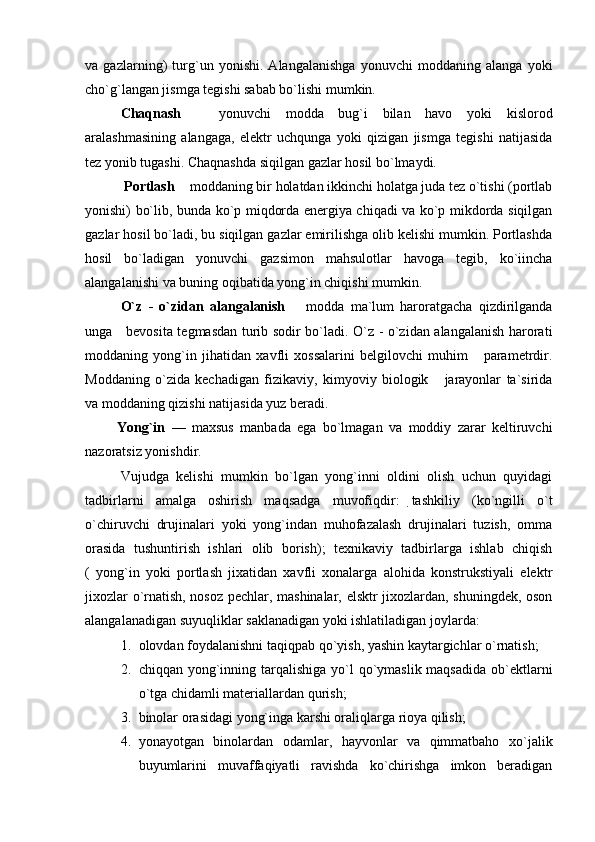 va   gazlarning)   turg`un   yonishi.   Alangalanishga   yonuvchi   moddaning   alanga   yoki
cho`g`langan jismga tegishi sabab bo`lishi mumkin.
Chaqnash     yonuvchi   modda   bug`i   bilan   havo   yoki   kislorod
aralashmasining   alangaga,   elektr   uchqunga   yoki   qizigan   jismga   tegishi   natijasida
tez yonib tugashi. Chaqnashda siqilgan gazlar hosil bo`lmaydi.
  Portlash   moddaning bir holatdan ikkinchi holatga juda tez o`tishi (portlab	

yonishi) bo`lib, bunda ko`p miqdorda energiya chiqadi va ko`p mikdorda siqilgan
gazlar hosil bo`ladi, bu siqilgan gazlar emirilishga olib kelishi mumkin. Portlashda
hosil   bo`ladigan   yonuvchi   gazsimon   mahsulotlar   havoga   tegib,   ko`iincha
alangalanishi va buning oqibatida yong`in chiqishi mumkin. 
O`z   -   o`zidan   alangalanish     modda   ma`lum   haroratgacha   qizdirilganda	

unga     bevosita tegmasdan turib sodir bo`ladi. O`z - o`zidan alangalanish harorati
moddaning   yong`in   jihatidan   xavfli   xossalarini   belgilovchi   muhim       parametrdir.
Moddaning   o`zida   kechadigan   fizikaviy,   kimyoviy   biologik       jarayonlar   ta`sirida
va moddaning qizishi natijasida yuz beradi.
          Yong`in   —   maxsus   manbada   ega   bo`lmagan   va   moddiy   zarar   keltiruvchi
nazoratsiz yonishdir.
Vujudga   kelishi   mumkin   bo`lgan   yong`inni   oldini   olish   uchun   quyidagi
tadbirlarni   amalga   oshirish   maqsadga   muvofiqdir:   tashkiliy   (ko`ngilli   o`t
o`chiruvchi   drujinalari   yoki   yong`indan   muhofazalash   drujinalari   tuzish,   omma
orasida   tushuntirish   ishlari   olib   borish);   texnikaviy   tadbirlarga   ishlab   chiqish
(   yong`in   yoki   portlash   jixatidan   xavfli   xonalarga   alohida   konstrukstiyali   elektr
jixozlar o`rnatish, nosoz pechlar, mashinalar, elsktr jixozlardan, shuningdek, oson
alangalanadigan suyuqliklar saklanadigan yoki ishlatiladigan joylarda:
1. olovdan foydalanishni taqiqpab qo`yish, yashin kaytargichlar o`rnatish;
2. chiqqan yong`inning tarqalishiga  yo`l  qo`ymaslik maqsadida  ob`ektlarni
o`tga chidamli materiallardan qurish;
3. binolar orasidagi yong`inga karshi oraliqlarga rioya qilish;
4. yonayotgan   binolardan   odamlar,   hayvonlar   va   qimmatbaho   xo`jalik
buyumlarini   muvaffaqiyatli   ravishda   ko`chirishga   imkon   beradigan 