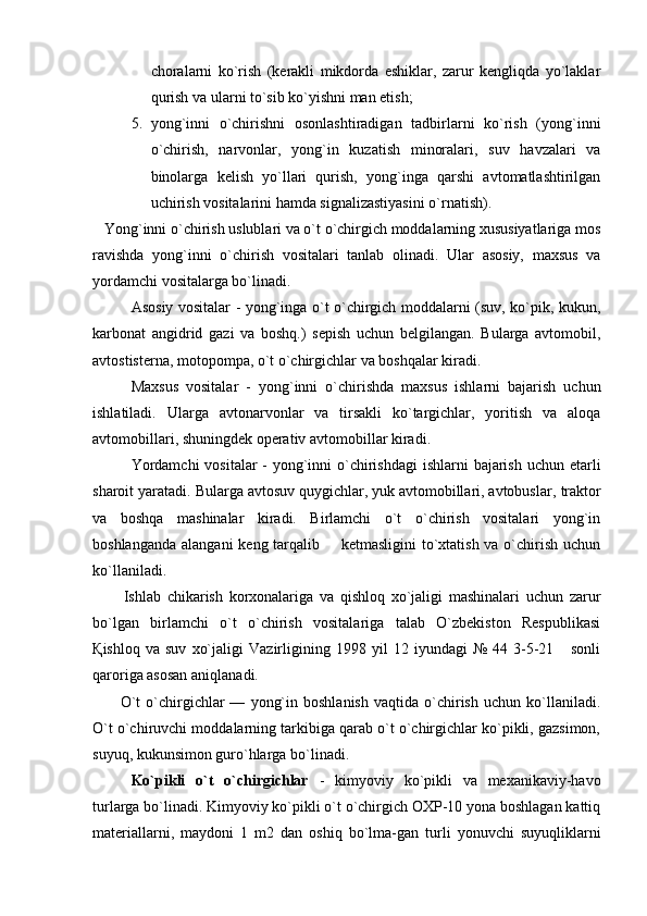 choralarni   ko`rish   (kerakli   mikdorda   eshiklar,   zarur   kengliqda   yo`laklar
qurish va ularni to`sib ko`yishni man etish;
5. yong`inni   o`chirishni   osonlashtiradigan   tadbirlarni   ko`rish   (yong`inni
o`chirish,   narvonlar,   yong`in   kuzatish   minoralari,   suv   havzalari   va
binolarga   kelish   yo`llari   qurish,   yong`inga   qarshi   avtomatlashtirilgan
uchirish vositalarini hamda signalizastiyasini o`rnatish). 
    Yong`inni o`chirish uslublari va o`t o`chirgich moddalarning xususiyatlariga mos
ravishda   yong`inni   o`chirish   vositalari   tanlab   olinadi.   Ular   asosiy,   maxsus   va
yordamchi vositalarga bo`linadi.
Asosiy vositalar - yong`inga o`t o`chirgich moddalarni (suv, ko`pik, kukun,
karbonat   angidrid   gazi   va   boshq.)   sepish   uchun   belgilangan.   Bularga   avtomobil,
avtostisterna, motopompa, o`t o`chirgichlar va boshqalar kiradi.
Maxsus   vositalar   -   yong`inni   o`chirishda   maxsus   ishlarni   bajarish   uchun
ishlatiladi.   Ularga   avtonarvonlar   va   tirsakli   ko`targichlar,   yoritish   va   aloqa
avtomobillari, shuningdek operativ avtomobillar kiradi.
Yordamchi  vositalar  - yong`inni  o`chirishdagi  ishlarni  bajarish uchun etarli
sharoit yaratadi.  Bularga avtosuv quygichlar, yuk avtomobillari, avtobuslar,   traktor
va   boshqa   mashinalar   kiradi.   Birlamchi   o`t   o`chirish   vositalari   yong`in
boshlanganda  alangani  keng tarqalib       ketmasligini  to`xtatish va o`chirish  uchun
ko`llaniladi.
          Ishlab   chikarish   korxonalariga   va   qishloq   xo`jaligi   mashinalari   uchun   zarur
bo`lgan   birlamchi   o`t   o`chirish   vositalariga   talab   O`zbekiston   Respublikasi
Қ ishloq   va   suv   xo`jaligi   Vazirligining   1998   yil   12   iyundagi   №   44   3-5-21       sonli
qaroriga asosan aniqlanadi.
          O`t   o`chirgichlar   —   yong`in   boshlanish   vaqtida   o`chirish   uchun   ko`llaniladi.
O`t   o`chiruvchi moddalarning tarkibiga qarab o`t o`chirgichlar ko`pikli, gazsimon,
s uyuq, kukunsimon guro`hlarga bo`linadi.
Ko`pikli   o`t   o`chirgichlar   -   kimyoviy   ko`pikli   va   mexanikaviy-havo
turlarga bo`linadi. Kimyoviy ko`pikli o`t o`chirgich OXP-10 yona boshlagan kattiq
materiallarni,   maydoni   1   m2   dan   oshiq   bo`lma-gan   turli   yonuvchi   suyuqliklarni 