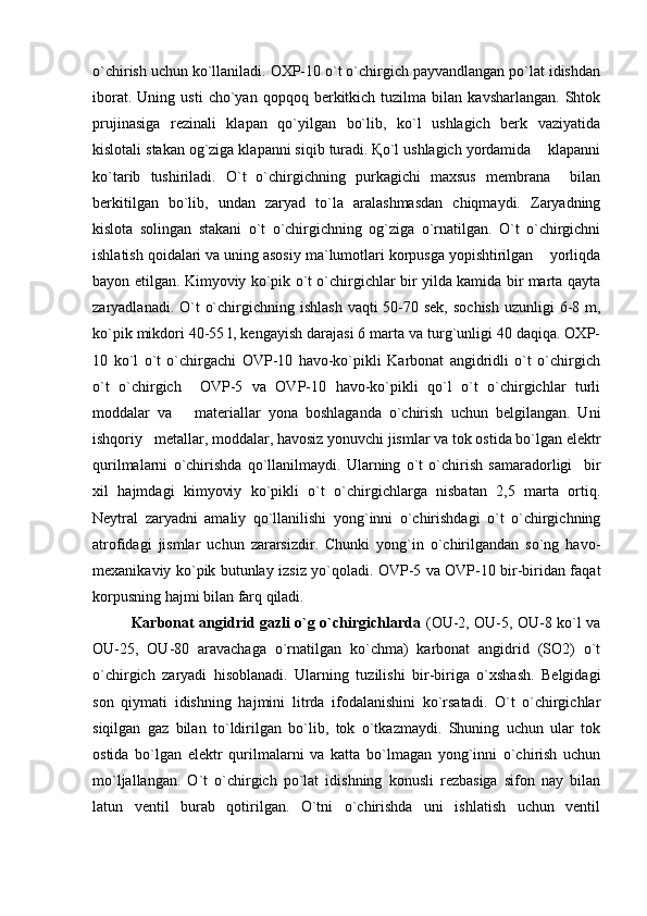 o`chirish uchun ko`llaniladi. OXP-10 o`t o`chirgich payvandlangan po`lat idishdan
iborat.   Uning  usti   cho`yan   qopqoq  berkitkich  tuzilma   bilan  kavsharlangan.   Shtok
prujinasiga   rezinali   klapan   qo`yilgan   bo`lib,   ko`l   ushlagich   berk   vaziyatida
kislotali stakan og`ziga klapanni siqib turadi. Қo`l ushlagich yordamida    klapanni
ko`tarib   tushiriladi.   O`t   o`chirgichning   purkagichi   maxsus   membrana     bilan
berkitilgan   bo`lib,   undan   zaryad   to`la   aralashmasdan   chiqmaydi.   Zaryadning
kislota   solingan   stakani   o`t   o`chirgichning   og`ziga   o`rnatilgan.   O`t   o`chirgichni
ishlatish qoidalari va uning asosiy ma`lumotlari korpusga yopishtirilgan    yorliqda
bayon etilgan. Kimyoviy ko`pik o`t o`chirgichlar bir yilda kamida bir marta qayta
zaryadlanadi. O`t  o`chirgichning ishlash  vaqti  50-70 sek,  sochish  uzunligi  6-8 m,
ko`pik mikdori 40-55 l, kengayish darajasi 6 marta va turg`unligi 40 daqiqa. OXP-
10   ko`l   o`t   o`chirgachi   OVP-10   havo-ko`pikli   Karbonat   angidridli   o`t   o`chirgich
o`t   o`chirgich     OVP-5   va   OVP-10   havo-ko`pikli   qo`l   o`t   o`chirgichlar   turli
moddalar   va       materiallar   yona   boshlaganda   o`chirish   uchun   belgilangan.   Uni
ishqoriy   metallar, moddalar, havosiz yonuvchi jismlar va tok ostida bo`lgan elektr
qurilmalarni   o`chirishda   qo`llanilmaydi.   Ularning   o`t   o`chirish   samaradorligi     bir
xil   hajmdagi   kimyoviy   ko`pikli   o`t   o`chirgichlarga   nisbatan   2,5   marta   ortiq.
Neytral   zaryadni   amaliy   qo`llanilishi   yong`inni   o`chirishdagi   o`t   o`chirgichning
atrofidagi   jismlar   uchun   zararsizdir.   Chunki   yong`in   o`chirilgandan   so`ng   havo-
mexanikaviy ko`pik butunlay izsiz yo`qoladi. OVP-5 va OVP-10 bir-biridan faqat
korpusning hajmi bilan farq qiladi.
Karbonat angidrid gazli o`g o`chirgichlarda   (OU-2, OU-5, OU-8 ko`l va
OU-25,   OU-80   aravachaga   o`rnatilgan   ko`chma)   karbonat   angidrid   (SO2)   o`t
o`chirgich   zaryadi   hisoblanadi.   Ularning   tuzilishi   bir-biriga   o`xshash.   Belgidagi
son   qiymati   idishning   hajmini   litrda   ifodalanishini   ko`rsatadi.   O`t   o`chirgichlar
siqilgan   gaz   bilan   to`ldirilgan   bo`lib,   tok   o`tkazmaydi.   Shuning   uchun   ular   tok
ostida   bo`lgan   elektr   qurilmalarni   va   katta   bo`lmagan   yong`inni   o`chirish   uchun
mo`ljallangan.   O`t   o`chirgich   po`lat   idishning   konusli   rezbasiga   sifon   nay   bilan
latun   ventil   burab   qotirilgan.   O`tni   o`chirishda   uni   ishlatish   uchun   ventil 