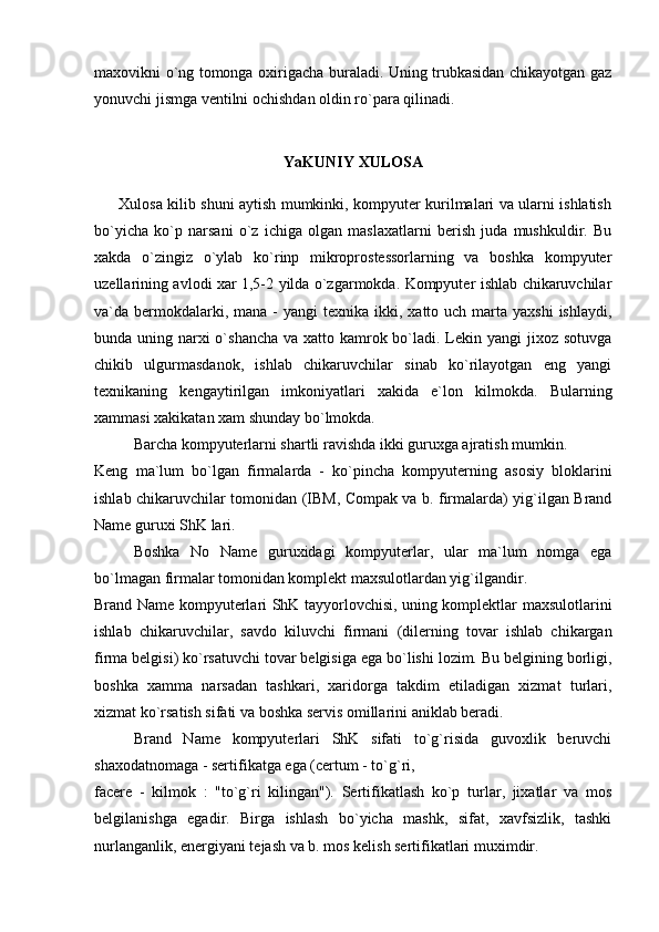 maxovikni o`ng tomonga oxirigacha buraladi. Uning trubkasidan chikayotgan gaz
yonuvchi jismga ventilni ochishdan oldin ro`para qilinadi.
YaKUNIY XULOSA
         Xulosa kilib shuni aytish mumkinki, kompyuter kurilmalari va ularni ishlatish
bo`yicha   ko`p   narsani   o`z   ichiga   olgan   maslaxatlarni   berish   juda   mushkuldir.   Bu
xakda   o`zingiz   o`ylab   ko`rinp   mikroprostessorlarning   va   boshka   kompyuter
uzellarining avlodi xar 1,5-2 yilda o`zgarmokda. Kompyuter ishlab chikaruvchilar
va`da bermokdalarki, mana  -  yangi   texnika ikki,  xatto uch  marta  yaxshi  ishlaydi,
bunda uning narxi o`shancha va xatto kamrok bo`ladi. Lekin yangi jixoz sotuvga
chikib   ulgurmasdanok,   ishlab   chikaruvchilar   sinab   ko`rilayotgan   eng   yangi
texnikaning   kengaytirilgan   imkoniyatlari   xakida   e`lon   kilmokda.   Bularning
xammasi xakikatan xam shunday bo`lmokda.
Barcha kompyuterlarni shartli ravishda ikki guruxga ajratish mumkin.
Keng   ma`lum   bo`lgan   firmalarda   -   ko`pincha   kompyuterning   asosiy   bloklarini
ishlab chikaruvchilar tomonidan (IBM, Compak va b. firmalarda) yig`ilgan Brand
Name guruxi ShK lari.
Boshka   No   Name   guruxidagi   kompyuterlar,   ular   ma`lum   nomga   ega
bo`lmagan firmalar tomonidan komplekt maxsulotlardan yig`ilgandir.
Brand Name kompyuterlari ShK tayyorlovchisi, uning komplektlar maxsulotlarini
ishlab   chikaruvchilar,   savdo   kiluvchi   firmani   (dilerning   tovar   ishlab   chikargan
firma belgisi) ko`rsatuvchi tovar belgisiga ega bo`lishi lozim. Bu belgining borligi,
boshka   xamma   narsadan   tashkari,   xaridorga   takdim   etiladigan   xizmat   turlari,
xizmat ko`rsatish sifati va boshka servis omillarini aniklab beradi.
Brand   Name   kompyuterlari   ShK   sifati   to`g`risida   guvoxlik   beruvchi
shaxodatnomaga - sertifikatga ega (certum - to`g`ri, 
facere   -   kilmok   :   "to`g`ri   kilingan").   Sertifikatlash   ko`p   turlar,   jixatlar   va   mos
belgilanishga   egadir.   Birga   ishlash   bo`yicha   mashk,   sifat,   xavfsizlik,   tashki
nurlanganlik, energiyani tejash va b. mos kelish sertifikatlari muximdir. 