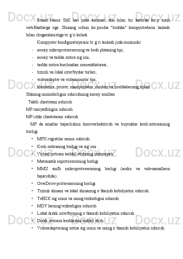 Brand   Name   ShK   lari   juda   kimmat,   shu   bilan   bir   katorda   ko`p   sonli
sertifikatlarga   ega.   Shuning   uchun   ko`pincha   "boshka"   kompyuterlarni   tanlash
bilan chegaralanishga to`g`ri keladi.
Kompyuter konfiguratsiyasini to`g`ri tanlash juda muximdir:
- asosiy mikroprotsessorning va bosh plataning tipi;
- asosiy va tashki xotira sig`imi;
- tashki xotira kurilmalari nomenklaturasi;
- tizimli va lokal interfeyslar turlari;
- videoadapter va videomonitor tipi;
- klaviatura, printer, manipulyator, modem va boshkalarning tiplari.
Shkning unumdorligini oshirishning asosiy omillari
  Taktli chastotani oshirish.
MP razryadliligini oshirish.
MP ichki chastotasini oshirish.
    MP   da   amallar   bajarilishini   konveerlashtirish   va   buyruklar   kesh-xotirasining
borligi.
• MPX registrlar sonini oshirish.
• Kesh-xotiraning borligi va sig`imi.
• Virtual xotirani tashkil etishning imkoniyati.
• Matematik soprotsessorning borligi.
• MMX   sinfli   mikroprotsessorning   borligi   (audio   va   videoamallarni
bajarishda).
• OverDrive protsessorining borligi.
• Tizimli shinani va lokal shinaning o`tkazish kobiliyatini oshirish.
• TeEKK sig`imini va uning tezkorligini oshirish.
• MDY larning tezkorligini oshirish.
• Lokal diskli interfeysning o`tkazish kobiliyatini oshirish.
• Diskli xotirani keshlashni tashkil etish.
• Videoadapterning xotira sig`imini va uning o`tkazish kobiliyatini oshirish. 
