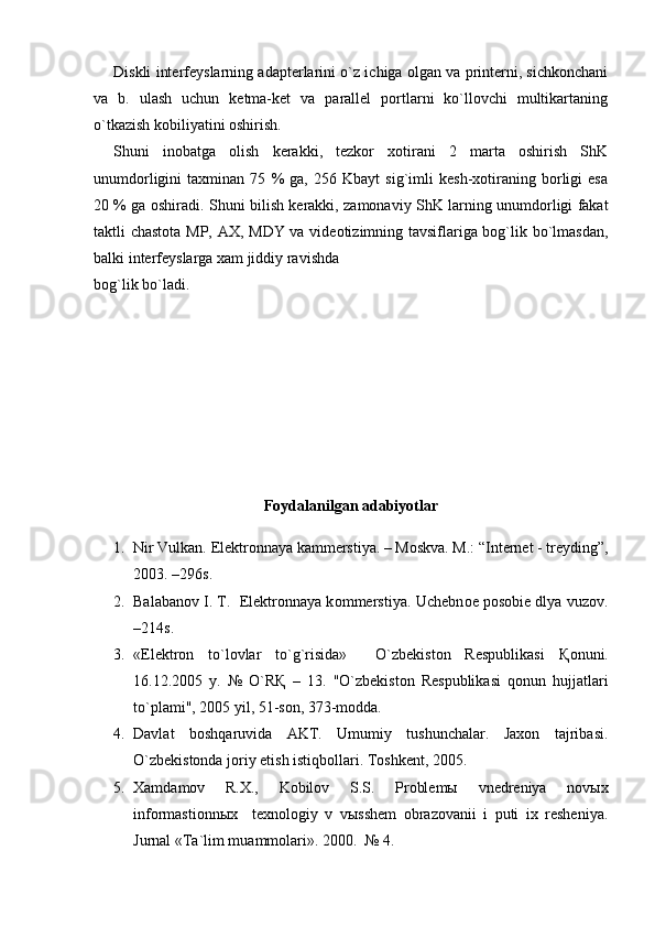 Diskli interfeyslarning adapterlarini o`z ichiga olgan va printerni, sichkonchani
va   b.   ulash   uchun   ketma-ket   va   parallel   portlarni   ko`llovchi   multikartaning
o`tkazish kobiliyatini oshirish.
Shuni   inobatga   olish   kerakki,   tezkor   xotirani   2   marta   oshirish   ShK
unumdorligini   taxminan   75   %   ga,   256   Kbayt   sig`imli   kesh-xotiraning   borligi   esa
20 % ga oshiradi. Shuni bilish kerakki, zamonaviy ShK larning unumdorligi fakat
taktli chastota MP, AX, MDY va videotizimning tavsiflariga bog`lik bo`lmasdan,
balki interfeyslarga xam jiddiy ravishda 
bog`lik bo`ladi.
 
Foydalanilgan adabiyotlar
1. Nir Vulkan. Elektronnaya kammerstiya. – Moskva. M.: “Internet - treyding”,
2003. –296s.
2. Balabanov   I. T.    Elektronnaya kommerstiya .  Uchebnoe posobie dlya vuzov .
–214s.
3. «Elektron   to`lovlar   to`g`risida»     O`zbekiston   Respublikasi   Қ onuni.
16.12.2005   y.   №   O`R Қ   –   13.   "O`zbekiston   Respublikasi   qonun   hujjatlari
to`plami", 2005 yil, 51-son, 373-modda.
4. Davlat   bosh q aruvida   AKT.   Umumiy   tushunchalar.   Jaxon   tajribasi.
O`zbekistonda joriy etish istiqbollari. Toshkent, 2005.
5. Xamdamov   R.X.,   Kobilov   S.S.   Problemы   vnedreniya   novыx
informastionnыx     texnologiy   v   vыsshem   obrazovanii   i   puti   ix   resheniya.
Jurnal «Ta`lim muammolari». 2000.  № 4.  