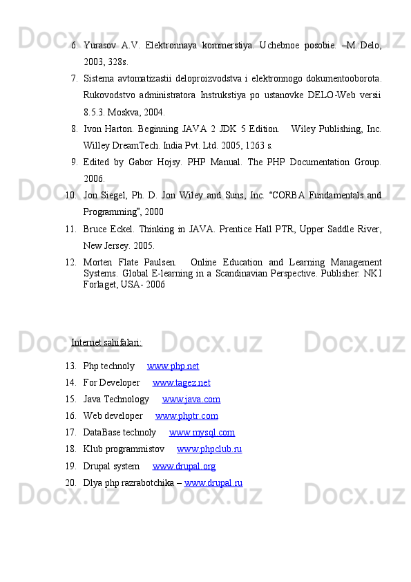 6. Yurasov   A.V.   Elektronnaya   kommerstiya.   Uchebnoe   posobie.   –M.:Delo,
2003, 328s.
7. Sistema   avtomatizastii   deloproizvodstva   i   elektronnogo  dokumentooborota .
Rukovodstvo   administratora   Instrukstiya   po   ustanovke   DELO-Web   versii
8.5.3 .  Moskva , 2004 .
8. Ivon   Harton.   Beginning   JAVA   2   JDK   5   Edition.   Wiley   Publishing,   Inc.
Willey DreamTech. India Pvt. Ltd. 2005 , 1263 s.
9. Edited   by   Gabor   Hojsy.   PHP   Manual.   The   PHP   Documentation   Group.
2006. 
10. Jon   Siegel,   Ph.   D.   Jon   Wiley   and   Suns,   Inc.   CORBA   Fundamentals   and	

Programming , 2000    	

11. Bruce   Eckel.   Thinking   in   JAVA.   Prentice   Hall   PTR,   Upper   Saddle   River,
New Jersey. 2005.
12. Morten   Flate   Paulsen.     Online   Education   and   Learning   Management
Systems.   Global   E-learning   in   a   Scandinavian   Perspective.   Publisher:   NKI
Forlaget ,  USA- 2006
Internet sahifalari:
13. Php technoly   
 www.php.net
14. For Developer   
 www.tagez.net
15. Java Technology   	
 www.java.com
16. Web developer   	
 www.phptr.com
17. DataBase technoly   	
 www.mysql.com
18. Klub programmistov   	
 www.phpclub.ru
19. Drupal system   	
 www.drupal.org
20. Dlya  php  razrabotchika –  www.drupal.ru 