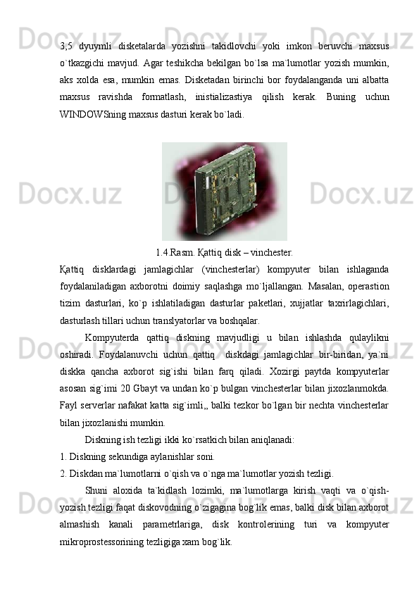 3,5   dyuymli   disketalarda   yozishni   takidlovchi   yoki   imkon   beruvchi   maxsus
o`tkazgichi   mavjud.  Agar  teshikcha  bekilgan  bo`lsa   ma`lumotlar   yozish  mumkin,
aks   xolda   esa,   mumkin   emas.   Disketadan   birinchi   bor   foydalanganda   uni   albatta
maxsus   ravishda   formatlash,   inistializastiya   qilish   kerak.   Buning   uchun
WINDOWSning maxsus dasturi kerak bo`ladi.
1.4.Rasm. Қattiq disk – vinchester.
Қattiq   disklardagi   jamlagichlar   (vinchesterlar)   kompyuter   bilan   ishlaganda
foydalaniladigan   axborotni   doimiy   saqlashga   mo`ljallangan.   Masalan,   operastion
tizim   dasturlari,   ko`p   ishlatiladigan   dasturlar   paketlari,   xujjatlar   taxrirlagichlari,
dasturlash tillari uchun translyatorlar va boshqalar.
Kompyuterda   qattiq   diskning   mavjudligi   u   bilan   ishlashda   qulaylikni
oshiradi.   Foydalanuvchi   uchun   qattiq     diskdagi   jamlagichlar   bir-biridan,   ya`ni
diskka   qancha   axborot   sig`ishi   bilan   farq   qiladi.   Xozirgi   paytda   kompyuterlar
asosan sig`imi 20 Gbayt va undan ko`p bulgan vinchesterlar bilan jixozlanmokda.
Fayl serverlar nafakat katta sig`imli,, balki tezkor bo`lgan bir nechta vinchesterlar
bilan jixozlanishi mumkin.
Diskning ish tezligi ikki ko`rsatkich bilan aniqlanadi:
1. Diskning sekundiga aylanishlar soni.
2. Diskdan ma`lumotlarni o`qish va o`nga ma`lumotlar yozish tezligi.
Shuni   aloxida   ta`kidlash   lozimki,   ma`lumotlarga   kirish   vaqti   va   o`qish-
yozish tezligi faqat diskovodning o`zigagina bog`lik emas, balki disk bilan axborot
almashish   kanali   parametrlariga,   disk   kontrolerining   turi   va   kompyuter
mikroprostessorining tezligiga xam bog`lik. 