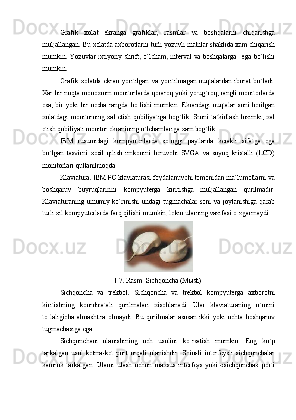Grafik   xolat   ekranga   grafiklar,   rasmlar   va   boshqalarni   chiqarishga
muljallangan. Bu xolatda axborotlarni turli yozuvli matnlar shaklida xam chiqarish
mumkin. Yozuvlar  ixtiyoriy shrift, o`lcham, interval  va boshqalarga   ega  bo`lishi
mumkin.
Grafik   xolatda   ekran   yoritilgan   va   yoritilmagan   nuqtalardan   iborat   bo`ladi.
Xar bir nuqta monoxrom monitorlarda qoraroq yoki yorug`roq, rangli monitorlarda
esa,  bir  yoki  bir  necha rangda bo`lishi  mumkin. Ekrandagi  nuqtalar  soni  berilgan
xolatdagi monitorning xal etish qobiliyatiga bog`lik. Shuni ta`kidlash lozimki, xal
etish qobiliyati monitor ekranining o`lchamlariga xam bog`lik.
IBM   rusumidagi   kompyuterlarda   so`nggi   paytlarda   kerakli   sifatga   ega
bo`lgan   tasvirni   xosil   qilish   imkonini   beruvchi   SVGA   va   suyuq   kristalli   (LCD)
monitorlari qullanilmoqda.
Klaviatura. IBM PC klaviaturasi foydalanuvchi tomonidan ma`lumotlarni va
boshqaruv   buyruqlaririni   kompyuterga   kiritishga   muljallangan   qurilmadir.
Klaviaturaning umumiy ko`rinishi  undagi  tugmachalar  soni  va joylanishiga  qarab
turli xil kompyuterlarda farq qilishi mumkin, lekin ularning vazifasi o`zgarmaydi.
1.7. Rasm. Sichqoncha (Mыsh).
Sichqoncha   va   trekbol.   Sichqoncha   va   trekbol   kompyuterga   axborotni
kiritishning   koordinatali   qurilmalari   xisoblanadi.   Ular   klaviaturaning   o`rnini
to`laligicha   almashtira   olmaydi.   Bu   qurilmalar   asosan   ikki   yoki   uchta   boshqaruv
tugmachasiga ega. 
Sichqonchani   ulanishining   uch   usulini   ko`rsatish   mumkin.   Eng   ko`p
tarkalgan   usul   ketma-ket   port   orqali   ulanishdir.   Shinali   interfeysli   sichqonchalar
kamrok   tarkalgan.   Ularni   ulash   uchun   maxsus   interfeys   yoki   «sichqoncha»   porti 