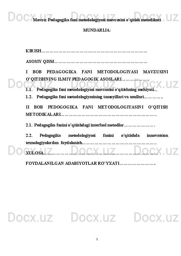 Mavzu: Pedagogika fani metodologiyasi mavzusini o’qitish metodikasi
MUNDARIJA:
KIRISH…………………………………………………………………
ASOSIY QISM…………………………………………………………
I   BOB   PEDAGOGIKA   FANI   METODOLOGIYASI   MAVZUSINI
O’QITISHNING ILMIY PEDAGOGIK ASOSLARI………………..
1.1. Pedagogika fani metodologiyasi mavzusini o’qitishning mohiyati…
1.2. Pedagogika fani metodologiyasining tamoyillari va usullari…………..
II   BOB   PEDOGOGIKA   FANI   METODOLOGIYASINI   O’QITISH
METODIKALARI…………………………………………………………..
2.1.  Pedagogika fanini o’qitishdagi interfaol metodlar………………….
2.2.   Pedagogika   metodologiyasi   fanini   o’qitishda   innovatsion
texnologiyalardan  foydalanish……………………………………………..
XULOSA………………………………………………………………………
FOYDALANILGAN ADABIYOTLAR RO’YXATI……………………..
1 