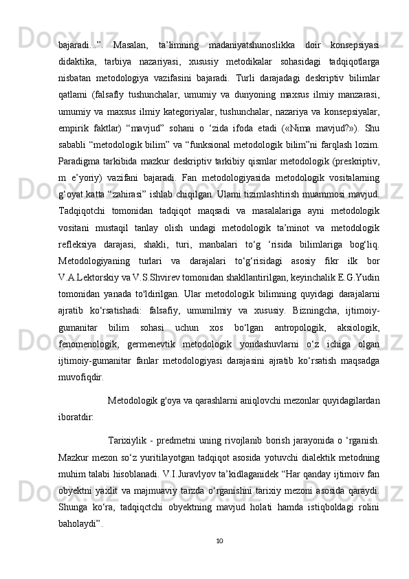 bajaradi...”.   Masalan,   ta’limning   madaniyatshunoslikka   doir   konsepsiyasi
didaktika,   tarbiya   nazariyasi,   xususiy   metodikalar   sohasidagi   tadqiqotlarga
nisbatan   metodologiya   vazifasini   bajaradi.   Turli   darajadagi   deskriptiv   bilimlar
qatlami   (falsafly   tushunchalar,   umumiy   va   dunyoning   maxsus   ilmiy   manzarasi,
umumiy   va   maxsus   ilmiy   kategoriyalar,   tushunchalar,   nazariya   va   konsepsiyalar,
empirik   faktlar)   “mavjud”   sohani   o   ‘zida   ifoda   etadi   («Nima   mavjud?»).   Shu
sababli  “metodologik bilim” va “funksional  metodologik bilim”ni  farqlash lozim.
Paradigma   tarkibida  mazkur  deskriptiv  tarkibiy  qismlar   metodologik  (preskriptiv,
m   e’yoriy)   vazifani   bajaradi.   Fan   metodologiyasida   metodologik   vositalarning
g‘oyat katta “zahirasi” ishlab chiqilgan. Ulami tizimlashtirish muammosi mavjud.
Tadqiqotchi   tomonidan   tadqiqot   maqsadi   va   masalalariga   ayni   metodologik
vositani   mustaqil   tanlay   olish   undagi   metodologik   ta’minot   va   metodologik
refleksiya   darajasi,   shakli,   turi,   manbalari   to‘g   ‘risida   bilimlariga   bog‘liq.
Metodologiyaning   turlari   va   darajalari   to‘g‘risidagi   asosiy   fikr   ilk   bor
V.A.Lektorskiy va V.S.Shvirev tomonidan shakllantirilgan, keyinchalik E.G.Yudin
tomonidan   yanada   to'ldirilgan.   Ular   metodologik   bilimning   quyidagi   darajalarni
ajratib   ko‘rsatishadi:   falsafiy,   umumilmiy   va   xususiy.   Bizningcha,   ijtimoiy-
gumanitar   bilim   sohasi   uchun   xos   bo‘lgan   antropologik,   aksiologik,
fenomenologik,   germenevtik   metodologik   yondashuvlarni   o‘z   ichiga   olgan
ijtimoiy-gumanitar   fanlar   metodologiyasi   darajasini   ajratib   ko‘rsatish   maqsadga
muvofiqdir. 
Metodologik g'oya va qarashlarni aniqlovchi mezonlar quyidagilardan
iboratdir: 
Tarixiylik   -   predmetni   uning   rivojlanib   borish   jarayonida   o   ‘rganish.
Mazkur  mezon  so‘z   yuritilayotgan  tadqiqot  asosida  yotuvchi  dialektik  metodning
muhim talabi hisoblanadi. V.I.Juravlyov ta’kidlaganidek “Har qanday ijtimoiv fan
obyektni   yaxlit   va   majmuaviy   tarzda   o‘rganishni   tarixiy   mezoni   asosida   qaraydi.
Shunga   ko‘ra,   tadqiqctchi   obyektning   mavjud   holati   hamda   istiqboldagi   rolini
baholaydi”.
10 