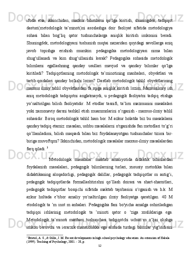 ifoda   etsa,   ikkinchidan,   mazkur   bilimlarni   qo‘lga   kiritish,   shuningdek,   tadqiqot
dasturi(metodologik   ta’minoti)ni   asoslashga   doir   faoliyat   sifatida   metodologiya
sohasi   bilan   bog‘liq   qator   tushunchalarga   aniqlik   kiritish   imkonini   beradi.
Shuningdek,   metodologiyani   tushunish   nuqtai   nazaridan   quyidagi   savollarga   aniq
javob   topishga   erishish   mumkin:   pedagogika   metodologiyasi   nima   bilan
shug‘ullanadi   va   kim   shug‘ullanishi   kerak?   Pedagogika   sohasida   metodologik
bilimlarni   egallashning   qanday   usullari   mavjud   va   qanday   bilimlar   qo‘lga
kiritiladi?   Tadqiqotlaming   metodologik   ta’minotining   manbalari,   obyektlari   va
tartib-qoidalari   qanday   bo'lishi   lozim?   Dastlab   metodologik   tahlil   obyektlarining
maxsus ilmiy tahlil obyektlaridan fa rqiga aniqlik kiritish lozim. Maxsusilmiy  ish
aniq   metodologik   tadqiqotni   anglatmaydi,   u   pedagogik   faoliyatni   tadqiq   etishga
yo‘naltirilgan   bilish   faoliyatidir.   M   etodlar   tasnifi,   ta’lirn   mazmunini   masalalari
yoki zamonaviy darsni tashkil etish muammolarini o‘rganish - maxsus-ilmiy tahlil
sohasidir.   Biroq  metodologik   tahlil   ham   bor.   M   azkur   holatda   biz  bu   masalalarni
qanday tadqiq etamiz: masalan, ushbu masalalarni o'rganishda fan metodlari to‘g‘ri
qo’llaniladimi,   bilish   maqsadi   bilan   biz   foydalanayotgan   tushunchalar   tizimi   bir-
biriga muvoftqmi? Ikkinchidan, metodologik masalalar maxsus-ilmiy masalalardan
farq qiladi.  3
Metodologik   masalalar:   maktab   amaliyotida   didaktik   bilimlardan
foydalanish   masalalari,   pedagogik   bilimlarning   turlari,   xususiy   metodika   bilan
didaktikaning   aloqadorligi,   pedagogik   dalillar,   pedagogik   tadqiqotlar   m   antig‘i,
pedagogik   tadqiqotlarda   formallashtirishni   qo‘llash   doirasi   va   shart-sharoitlari,
pedagogik   tadqiqotlar   bosqichi   sifatida   maktab   tajribasini   o‘rganish   va   h.k.   M
azkur   holtada   e’tibor   amaliy   yo‘naltirilgan   ilmiy   faoliyatga   qaratilgan.   40   M
etodologik   ta   ’m   inot   m   anbalari.   Pedagogika   fani   bo'yicha   amalga   oshiriladigan
tadqiqoi   ishlarinig   metodologik   ta   ’minoti   qator   o   ‘ziga   xosliklariga   ega.
Metodologik   ta’minoti   manbasi   tushunchasi   tadqiqotchi   uchun   m   o‘ljai   olishga
imkon  beruvchi   va   ierarxik   mansublikka   ega   alohida   turdagi   bilimlar   yig‘indisini
3
  Bristol, A. S., & Gillis, J. M. Recent developments in high school psychology education: An extension of Hakala 
(1999). Teaching of Psychology, 2001. - 28, p.
12 