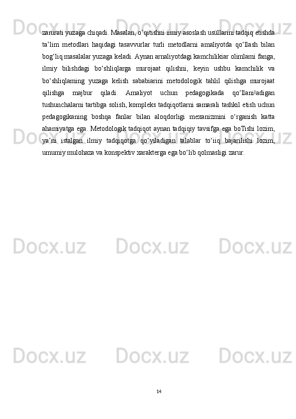 zarurati yuzaga chiqadi. Masalan, o’qitishni iimiy asoslash usüllarini tadqiq etishda
ta’lim   metodlari   haqidagi   tasavvurlar   turli   metodlarni   amaliyotda   qo‘llash   bilan
bog‘liq masalalar yuzaga keladi. Aynan arnaliyotdagi kamchilikiar olimlami fanga,
ilmiy   bilishdagi   bo‘shliqlarga   murojaat   qilishni,   keyin   ushbu   kamchilik   va
bo‘shliqlaming   yuzaga   kelish   sababiarini   metodologik   tahlil   qilishga   murojaat
qilishga   majbur   qiladi.   Amaliyot   uchun   pedagogikada   qo‘llani!adigan
tushunchalarni tartibga solish, kompleks tadqiqotlarni samarali tashkil etish uchun
pedagogikaning   boshqa   fanlar   bilan   aloqdorligi   mexanizmini   o‘rganish   katta
ahamiyatga ega. Metodologik tadqiqot aynan tadqiqiy tavsifga ega boTishi lozim,
ya’ni   istalgan   ilmiy   tadqiqotga   qo‘yiladigan   talablar   to‘iiq   bajarilishi   lozim,
umumiy mulohaza va konspektiv xarakterga ega bo‘lib qolmasligi zarur. 
14 