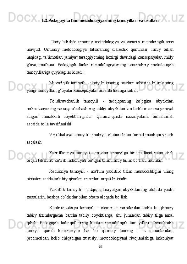 1.2.Pedagogika fani metodologiyasining tamoyillari va usullari
  Ilmiy   bilishda   umumiy   metodologiya   va   xususiy   metodoiogik   asos
mavjud.   Umumiy   metodologiya   falsafaning   dialektik   qonunlari,   ilmiy   bilish
haqidagi ta’limotlar, jamiyat taraqqiyotning hozirgi davridagi konsepsiyalar, milly
g'oya,   mafkura.   Pedagogik   fanlar   metodologiyasining   umumilmiy   metodologik
tamoyillariga quyidagilar kiradi: 
Muvofiqlik   tamoyili   -   ilmiy   bilishning   mazkur   sohasida   bilimlaming
yangi tamoyillar, g‘oyalar konsepsiyalar asosida tizimga solish. 
To’ldiruvchanlik   tamoyili   -   tadqiqotning   ko‘pgina   obyektlari
mikrodunyoning zarraga o‘xshash eng oddiy obyektlaridan tortib inson va jamiyat
singari   murakkab   obyektlarigacha.   Qarama-qarshi   nazariyalarni   birlashtirish
asosida to‘la tavsiflanishi. 
Verifikatsiya tamoyili - mohiyat e’tibori bilan formal mantiqni yetarli
asoslash. 
Falsafikatsiya   tamoyili   -   mazkur   tamoyilga   binoan   faqat   inkor   etish
orqali tekshirib ko'rish imkoniyati bo‘lgan bilim ilmiy bilim bo’lishi mumkin. 
Reduksiya   tamoyili   -   ma'lum   yaxlitlik   tizim   murakkabligini   uning
nisbatan sodda tarkibiy qismlari unsurlari orqali bilishdir. 
Yaxlitlik   tamoyili   -   tadqiq   qilinayotgan   obyektlaming   alohida   yaxlit
xossalarini boshqa ob’ekitlar bilan o'zaro aloqada bo‘lish. 
Kontirreduksiya   tamoyili   -   elementar   zarralardan   tortib   to   ijtimoiy
tabiiy   tizimlargacha   barcha   tabiiy   obyektlarga,   shu   jumladan   tabiiy   tilga   amal
qilish.   Pedagogik   tadqiqotlarning   konkret-metodologik   tamoyillari.   Demokratik
jamiyat   qurish   konsepsiyasi   har   bir   ijtimoiy   fanning   o   ‘z   qonunlaridan,
predmetidan   kelib   chiqadigan   xususiy,   metodologiyani   rivojianishiga   imkoniyat
15 