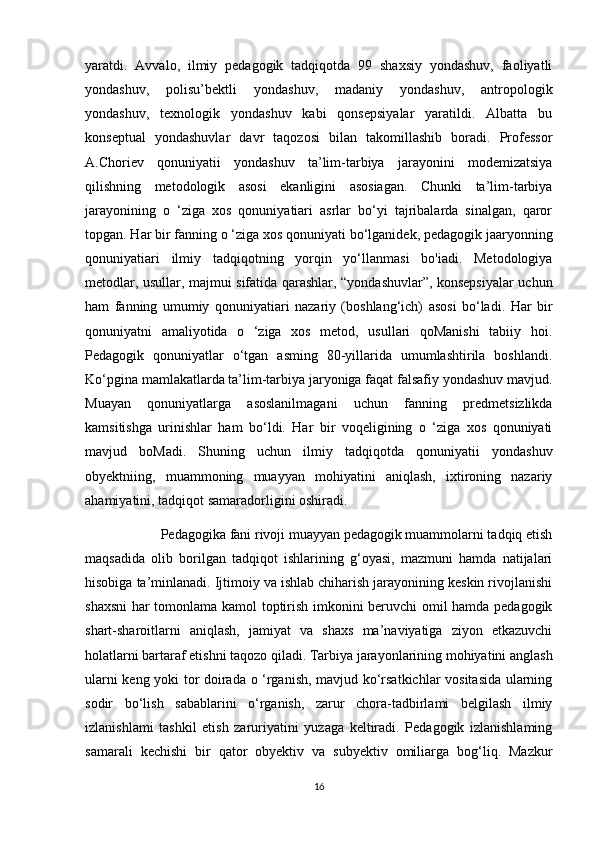 yaratdi.   Avvalo,   ilmiy   pedagogik   tadqiqotda   99   shaxsiy   yondashuv,   faoliyatli
yondashuv,   polisu’bektli   yondashuv,   madaniy   yondashuv,   antropologik
yondashuv,   texnologik   yondashuv   kabi   qonsepsiyalar   yaratildi.   Albatta   bu
konseptual   yondashuvlar   davr   taqozosi   bilan   takomillashib   boradi.   Professor
A.Choriev   qonuniyatii   yondashuv   ta’lim-tarbiya   jarayonini   modemizatsiya
qilishning   metodologik   asosi   ekanligini   asosiagan.   Chunki   ta’lim-tarbiya
jarayonining   o   ‘ziga   xos   qonuniyatiari   asrlar   bo‘yi   tajribalarda   sinalgan,   qaror
topgan. Har bir fanning o ‘ziga xos qonuniyati bo‘lganidek, pedagogik jaaryonning
qonuniyatiari   ilmiy   tadqiqotning   yorqin   yo‘llanmasi   bo'iadi.   Metodologiya
metodlar, usullar, majmui sifatida qarashlar, “yondashuvlar”, konsepsiyalar uchun
ham   fanning   umumiy   qonuniyatiari   nazariy   (boshlang‘ich)   asosi   bo‘ladi.   Har   bir
qonuniyatni   amaliyotida   o   ‘ziga   xos   metod,   usullari   qoManishi   tabiiy   hoi.
Pedagogik   qonuniyatlar   o‘tgan   asming   80-yillarida   umumlashtirila   boshlandi.
Ko‘pgina mamlakatlarda ta’lim-tarbiya jaryoniga faqat falsafiy yondashuv mavjud.
Muayan   qonuniyatlarga   asoslanilmagani   uchun   fanning   predmetsizlikda
kamsitishga   urinishlar   ham   bo‘ldi.   Har   bir   voqeligining   o   ‘ziga   xos   qonuniyati
mavjud   boMadi.   Shuning   uchun   ilmiy   tadqiqotda   qonuniyatii   yondashuv
obyektniing,   muammoning   muayyan   mohiyatini   aniqlash,   ixtironing   nazariy
ahamiyatini, tadqiqot samaradorligini oshiradi.
 Pedagogika fani rivoji muayyan pedagogik muammolarni tadqiq etish
maqsadida   olib   borilgan   tadqiqot   ishlarining   g‘oyasi,   mazmuni   hamda   natijalari
hisobiga ta’minlanadi. Ijtimoiy va ishlab chiharish jarayonining keskin rivojlanishi
shaxsni  har tomonlama kamol toptirish imkonini beruvchi omil hamda pedagogik
shart-sharoitlarni   aniqlash,   jamiyat   va   shaxs   ma’naviyatiga   ziyon   etkazuvchi
holatlarni bartaraf etishni taqozo qiladi. Tarbiya jarayonlarining mohiyatini anglash
ularni keng yoki tor doirada o ‘rganish, mavjud ko‘rsatkichlar vositasida ularning
sodir   bo‘lish   sabablarini   o‘rganish,   zarur   chora-tadbirlami   belgilash   ilmiy
izlanishlami   tashkil   etish   zaruriyatini   yuzaga   keltiradi.   Pedagogik   izlanishlaming
samarali   kechishi   bir   qator   obyektiv   va   subyektiv   omiliarga   bog‘liq.   Mazkur
16 