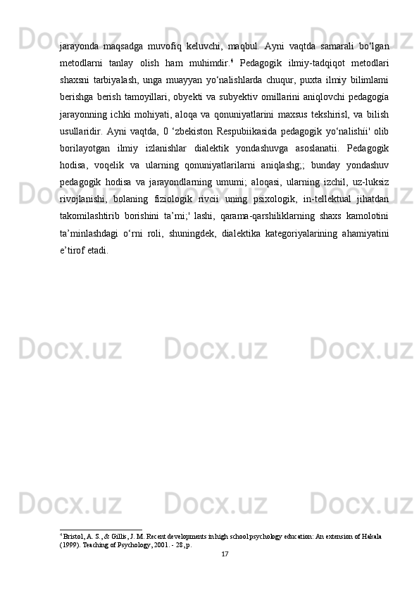 jarayonda   maqsadga   muvofiq   keluvchi,   maqbul.   Ayni   vaqtda   samarali   bo‘lgan
metodlarni   tanlay   olish   ham   muhimdir. 4
  Pedagogik   ilmiy-tadqiqot   metodlari
shaxsni   tarbiyalash,   unga   muayyan   yo‘nalishlarda   chuqur,   puxta   ilmiy   bilimlami
berishga   berish  tamoyillari, obyekti   va subyektiv  omillarini  aniqlovchi   pedagogía
jarayonning   ichki   mohiyati,   aloqa   va   qonuniyatlarini   maxsus   tekshirisl,   va   bilish
usullaridir.   Ayni   vaqtda,   0   ‘zbekiston   Respubiikasida   pedagogik   yo‘nalishíi'   olib
borilayotgan   ilmiy   izlanishlar   dialektik   yondashuvga   asoslanatii.   Pedagogik
hodisa,   voqelik   va   ularning   qonuniyatlarilarni   aniqlashg;;   bunday   yondashuv
pedagogik   hodisa   va   jarayondlarning   umumi;   aloqasi,   ularning   izchil,   uz-luksiz
rivojlanishi,   bolaning   fiziologik   rivcii   uning   psixologik,   in-tellektual   jihatdan
takomilashtirib   borishini   ta’mi;'   lashi,   qarama-qarshiliklarning   shaxs   kamolotini
ta’minlashdagi   o‘rni   roli,   shuningdek,   dialektika   kategoriyalarining   ahamiyatini
e’tirof etadi. 
4
  Bristol, A. S., & Gillis, J. M. Recent developments in high school psychology education: An extension of Hakala 
(1999). Teaching of Psychology, 2001. - 28, p.
17 