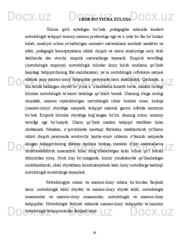 I BOB BO’YICHA XULOSA
Xulosa   qilib   aytadigan   bo’lsak,   pedagogika   sohasida   konkret
metodologik tadqiqot xususiy maxsus predmetiga ega va u yoki bu fan bo’limlari
holati,   amaliyot   uchun   yo'naltirilgan   normativ   materialiami   asoslash   xarakteri   va
sifati,   pedagogik   konsepsiyalarni   ishlab   chiqish   va   ularni   amaliyotga   ioriy   etish
dalillarida   aks   etuvchi   empirik   materiallarga   tayanadi.   Empirik   tavsifdagi
(metodologik   empiriya)   metodologik   bilimlar   ilmiy   bilish   usullarini   qo‘llash
haqidagi   tadqiqotchining   fikr-mulohazalari,   ya’ni   metodologik   refleksiya   natijasi
sifatida   aniq   maxsus-iimiy   tadqiqotlar   jarayonida   ham   shakllanadi.   Qachonki,   u
shu tarzda tanlangan obyekt bo‘yicha o ‘z harakatini kuzatib borsa, mazkur turdagi
bilimlar   metodologik   ta’minot   tarkibiga   qo‘shilib   boradi.   Ulaming   o'ziga   xosligi
shundaki,   maxsus   rejalashtirilgan   metodologik   ishlar   hosilasi   emas,   boshqa
(maxsus-ilmiy)   obyektga   maqsadli   tadqiqot   mahsuli   garovi   sifatida   namoyon
bo‘ladi.   Empirik   bilimlar   obyektga   bog‘langan   bo‘lib,   shuning   uchun   umumiy
tavsifga   ega   bo‘lmaydi.   Ularni   qo‘llash   mazkur   tadqiqot   vazifalari   bilan
cheklanadi.   Masalan,   o‘quvchilarda   mustaqil   fikrlashni   shakllantirish   yo'llarini
ishlab   chiqish   jarayonida   asoslovchi   tajriba-sinov   ishlarini   o‘tkazish   natijasida
olingan   tadqiqotchining   shaxsiy   tajribasi   boshqa,   masalan   o‘quv   materiallarini
strukturalashtirish   muammosi   bilan   shug‘ullanayotgan   kishi   uchun   qo‘l   kelishi
ehtimoldan   yiroq.   Hech   iloji   bo‘imaganda,   tizimli   yondashuvda   qo‘llaniladigan
modellashtirish, ideal obyektlami kosntruksiyalash kabi ilmiy metodlarga taalluqli
metodologik orientirlarga tayaniladi. 
Metodologiya   sohasi   va   maxsus-ilmiy   sohani   bir-biridan   farqlash
zarur:   metodologik   tahlil   obyekti   va   maxsus-ilmiy   obyekt   tahlil,   metodologik
muammolar   va   maxsus-ilmiy   muammolar,   metodologik   va   maxsus-ilmiy
tadqiqotlar.   Metodologik   faoliyat   sohasida   maxsus-ilmiy   tadqiqotlar   ta’minotini
metodologik tadqiqotnikidan farqlash zarur.
18 