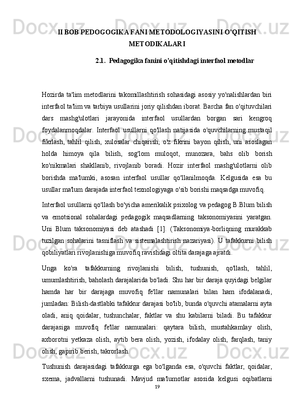 II BOB PEDOGOGIKA FANI METODOLOGIYASINI O’QITISH
METODIKALARI
2.1.  Pedagogika fanini o’qitishdagi interfaol metodlar
Hozirda ta'lim  metodlarini  takomillashtirish sohasidagi  asosiy  yo'nalishlardan biri
interfaol ta'lim va tarbiya usullarini joriy qilishdan iborat. Barcha fan o'qituvchilari
dars   mashg'ulotlari   jarayonida   interfaol   usullardan   borgan   sari   kengroq
foydalanmoqdalar.   Interfaol   usullarni   qo'llash   natijasida   o'quvchilarning   mustaqil
fikrlash,   tahlil   qilish,   xulosalar   chiqarish,   o'z   fikrini   bayon   qilish,   uni   asoslagan
holda   himoya   qila   bilish,   sog'lom   muloqot,   munozara,   bahs   olib   borish
ko'nikmalari   shakllanib,   rivojlanib   boradi.   Hozir   interfaol   mashg'ulotlarni   olib
borishda   ma'lumki,   asosan   interfaol   usullar   qo'llanilmoqda.   Kelgusida   esa   bu
usullar ma'lum darajada interfaol texnologiyaga o'sib borishi maqsadga muvofiq.
Interfaol usullarni qo'llash bo'yicha amerikalik psixolog va pedagog B.Blum bilish
va   emotsional   sohalardagi   pedagogik   maqsadlarning   taksonomiyasini   yaratgan.
Uni   Blum   taksonomiyasi   deb   atashadi   [1].   (Taksonomiya-borliqning   murakkab
tuzilgan   sohalarini   tasniflash   va   sistemalashtirish   nazariyasi).   U   tafakkurni   bilish
qobiliyatlari rivojlanishiga muvofiq ravishdagi oltita darajaga ajratdi.
Unga   ko'ra   tafakkurning   rivojlanishi   bilish,   tushunish,   qo'llash,   tahlil,
umumlashtirish, baholash darajalarida bo'ladi. Shu har bir daraja quyidagi belgilar
hamda   har   bir   darajaga   muvofiq   fe'llar   namunalari   bilan   ham   ifodalanadi,
jumladan: Bilish-dastlabki tafakkur darajasi bo'lib, bunda o'quvchi atamalarni ayta
oladi,   aniq   qoidalar,   tushunchalar,   faktlar   va   shu   kabilarni   biladi.   Bu   tafakkur
darajasiga   muvofiq   fe'llar   namunalari:   qaytara   bilish,   mustahkamlay   olish,
axborotni   yetkaza   olish,   aytib   bera   olish,   yozish,   ifodalay   olish,   farqlash,   taniy
olish, gapirib berish, takrorlash.
Tushunish   darajasidagi   tafakkurga   ega   bo'lganda   esa,   o'quvchi   faktlar,   qoidalar,
sxema,   jadvallarni   tushunadi.   Mavjud   ma'lumotlar   asosida   kelgusi   oqibatlarni
19 