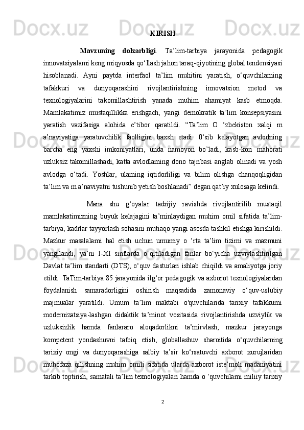 KIRISH
Mavzuning   dolzarbligi .   Ta’lim-tarbiya   jarayonida   pedagogik
innovatsiyalami keng miqyosda qo‘Ilash jahon taraq-qiyotining global tendensiyasi
hisoblanadi.   Ayni   paytda   interfaol   ta’lim   muhitini   yaratish,   o‘quvchilarning
tafakkuri   va   dunyoqarashini   rivojlantirishning   innovatsion   metod   va
texnologiyalarini   takomillashtirish   yanada   muhim   ahamiyat   kasb   etmoqda.
Mamlakatimiz   mustaqillikka   erishgach,   yangi   demokratik   ta’lim   konsepsiyasini
yaratish   vazifasiga   alohida   e’tibor   qaratildi.   “Ta’lim   O   ‘zbekiston   xalqi   m
a’naviyatiga   yaratuvchilik   faolligini   baxsh   etadi.   0‘sib   kelayotgan   avlodning
barcha   eng   yaxshi   imkoniyatlari,   unda   namoyon   bo’ladi,   kasb-kori   mahorati
uzluksiz   takomillashadi,   katta   avlodlaming   dono   tajribasi   anglab   olinadi   va   yosh
avlodga   o‘tadi.   Yoshlar,   ulaming   iqtidorliligi   va   bilim   olishga   chanqoqligidan
ta’lim va m a’naviyatni tushunib yetish boshlanadi” degan qat’iy xulosaga kelindi.
  Mana   shu   g‘oyalar   tadrijiy   ravishda   rivojlantirilib   mustaqil
mamlakatimizning   buyuk   kelajagini   ta’minlaydigan   muhim   omil   sifatida   ta’lim-
tarbiya, kadrlar tayyorlash sohasini mutiaqo yangi asosda tashkil etishga kirishildi.
Mazkur   masalalami   hal   etish   uchun   umumiy   o   ‘rta   ta’lim   tizimi   va   mazmuni
yangilandi,   ya’ni   I-XI   sinflarda   o‘qitiladigan   fanlar   bo‘yicha   uzviylashtirilgan
Davlat ta’lim standarti (DTS), o‘quv dasturlari ishlab chiqildi va amaliyotga joriy
etildi. TaTim-tarbiya 85 jarayonida ilg‘or pedagogik va axborot texnologiyalardan
foydalanish   samaradorligini   oshirish   maqsadida   zamonaviy   o‘quv-uslubiy
majmualar   yaratildi.   Umum   ta’lim   maktabi   o'quvchilarida   tarixiy   tafakkurni
modernizatsiya-lashgan   didaktik   ta’minot   vositasida   rivojlantirishda   uzviylik   va
uzluksizlik   hamda   fanlararo   aloqadorlikni   ta’mirvlash,   mazkur   jarayonga
kompetent   yondashuvni   tatbiq   etish,   globallashuv   sharoitida   o‘quvchilarning
tarixiy   ongi   va   dunyoqarashiga   salbiy   ta’sir   ko‘rsatuvchi   axborot   xurujlaridan
muhofaza   qilishning   muhim   omili   sifatida   ularda   axborot   iste’moli   madaniyatini
tarkib toptirish, samatali ta’lim texnologiyalari hamda o ‘quvchilarni miliiy tarixiy
2 