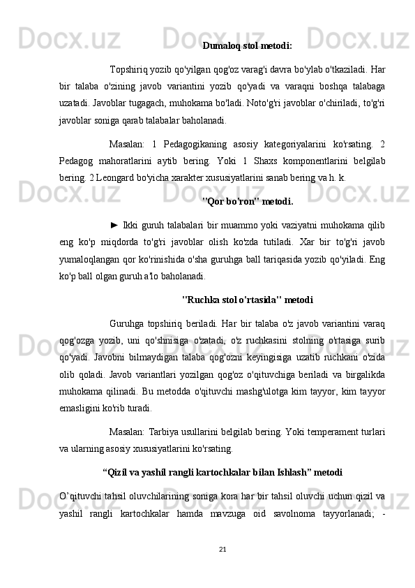 Dumaloq stol metodi:
Topshiriq yozib qo'yilgan qog'oz varag'i davra bo'ylab o'tkaziladi. Har
bir   talaba   o'zining   javob   variantini   yozib   qo'yadi   va   varaqni   boshqa   talabaga
uzatadi. Javoblar tugagach, muhokama bo'ladi. Noto'g'ri javoblar o'chiriladi, to'g'ri
javoblar soniga qarab talabalar baholanadi.
Masalan:   1   Pedagogikaning   asosiy   kategoriyalarini   ko'rsating.   2
Pedagog   mahoratlarini   aytib   bering.   Yoki   1   Shaxs   komponentlarini   belgilab
bering. 2 Leongard bo'yicha xarakter xususiyatlarini sanab bering va h. k.
"Qor bo'ron" metodi.
► Ikki guruh talabalari bir muammo yoki vaziyatni muhokama qilib
eng   ko'p   miqdorda   to'g'ri   javoblar   olish   ko'zda   tutiladi.   Xar   bir   to'g'ri   javob
yumaloqlangan qor ko'rinishida o'sha guruhga ball tariqasida yozib qo'yiladi. Eng
ko'p ball olgan guruh a'lo baholanadi.
"Ruchka stol o'rtasida" metodi
Guruhga   topshiriq   beriladi.   Har   bir   talaba   o'z   javob   variantini   varaq
qog'ozga   yozib,   uni   qo'shnisiga   o'zatadi,   o'z   ruchkasini   stolning   o'rtasiga   surib
qo'yadi.   Javobni   bilmaydigan   talaba   qog'ozni   keyingisiga   uzatib   ruchkani   o'zida
olib   qoladi.   Javob   variantlari   yozilgan   qog'oz   o'qituvchiga   beriladi   va   birgalikda
muhokama   qilinadi.   Bu   metodda   o'qituvchi   mashg'ulotga   kim   tayyor,   kim   tayyor
emasligini ko'rib turadi.
Masalan: Tarbiya usullarini belgilab bering. Yoki temperament turlari
va ularning asosiy xususiyatlarini ko'rsating.
“Qizil va yashil rangli kartochkalar bilan Ishlash” metodi
O’qituvchi tahsil  oluvchilarining soniga kora har bir tahsil oluvchi uchun qizil va
yashil   rangli   kartochkalar   hamda   mavzuga   oid   savolnoma   tayyorlanadi;   -
21 