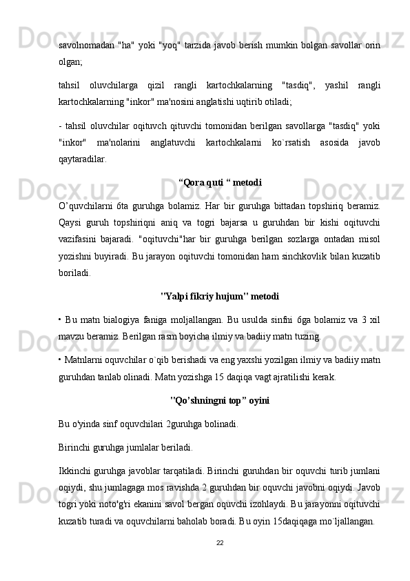 savolnomadan  "ha"  yoki   "yoq" tarzida  javob berish  mumkin bolgan  savollar   orin
olgan;
tahsil   oluvchilarga   qizil   rangli   kartochkalarning   "tasdiq",   yashil   rangli
kartochkalarning "inkor" ma'nosini anglatishi uqtirib otiladi;
-   tahsil   oluvchilar   oqituvch   qituvchi   tomonidan   berilgan   savollarga   "tasdiq"   yoki
"inkor"   ma'nolarini   anglatuvchi   kartochkalarni   ko`rsatish   asosida   javob
qaytaradilar.
“Qora quti “ metodi
O’quvchilarni   6ta   guruhga   bolamiz.   Har   bir   guruhga   bittadan   topshiriq   beramiz.
Qaysi   guruh   topshiriqni   aniq   va   togri   bajarsa   u   guruhdan   bir   kishi   oqituvchi
vazifasini   bajaradi.   "oqituvchi"har   bir   guruhga   berilgan   sozlarga   ontadan   misol
yozishni buyiradi. Bu jarayon oqituvchi tomonidan ham sinchkovlik bilan kuzatib
boriladi.
"Yalpi fikriy hujum" metodi
•   Bu   matn   bialogiya   faniga   moljallangan.   Bu   usulda   sinfni   6ga   bolamiz   va   3   xil
mavzu beramiz. Berilgan rasm boyicha ilmiy va badiiy matn tuzing.
• Matnlarni oquvchilar o`qib berishadi va eng yaxshi yozilgan ilmiy va badiiy matn
guruhdan tanlab olinadi. Matn yozishga 15 daqiqa vagt ajratilishi kerak.
"Qo’shningni top” oyini
Bu o'yinda sinf oquvchilari 2guruhga bolinadi.
Birinchi guruhga jumlalar beriladi.
Ikkinchi guruhga javoblar tarqatiladi. Birinchi guruhdan bir oquvchi turib jumlani
oqiydi, shu jumlagaga mos ravishda 2 guruhdan bir oquvchi javobni oqiydi. Javob
togri yoki noto'g'ri ekanini savol bergan oquvchi izohlaydi. Bu jarayonni oqituvchi
kuzatib turadi va oquvchilarni baholab boradi. Bu oyin 15daqiqaga mo`ljallangan.
22 