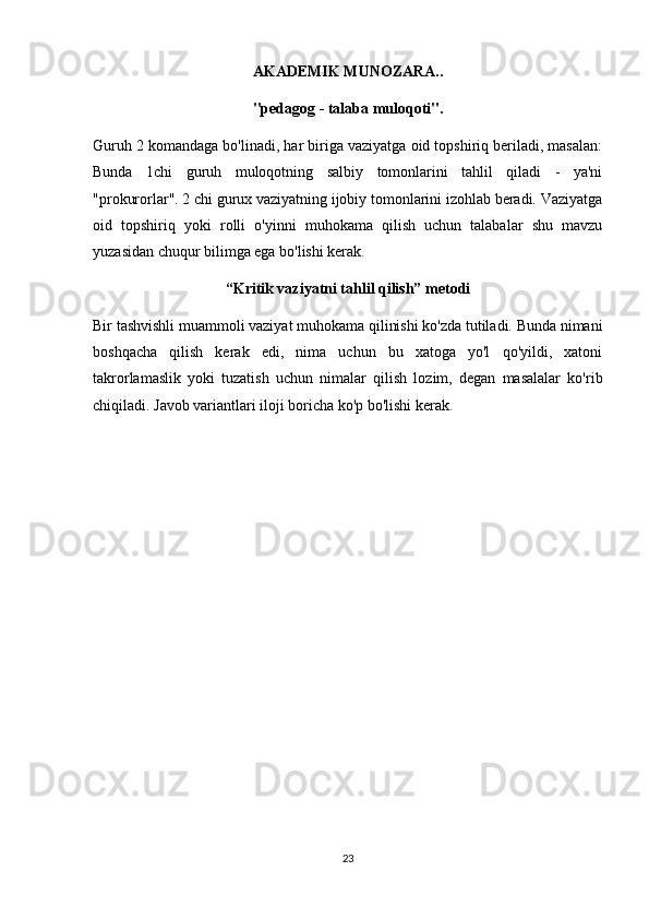 AKADEMIK MUNOZARA..
"pedagog - talaba muloqoti".
Guruh 2 komandaga bo'linadi, har biriga vaziyatga oid topshiriq beriladi, masalan:
Bunda   1chi   guruh   muloqotning   salbiy   tomonlarini   tahlil   qiladi   -   ya'ni
"prokurorlar". 2 chi gurux vaziyatning ijobiy tomonlarini izohlab beradi. Vaziyatga
oid   topshiriq   yoki   rolli   o'yinni   muhokama   qilish   uchun   talabalar   shu   mavzu
yuzasidan chuqur bilimga ega bo'lishi kerak.
“Kritik vaziyatni tahlil qilish” metodi
Bir tashvishli muammoli vaziyat muhokama qilinishi ko'zda tutiladi. Bunda nimani
boshqacha   qilish   kerak   edi,   nima   uchun   bu   xatoga   yo'l   qo'yildi,   xatoni
takrorlamaslik   yoki   tuzatish   uchun   nimalar   qilish   lozim,   degan   masalalar   ko'rib
chiqiladi. Javob variantlari iloji boricha ko'p bo'lishi kerak.
23 