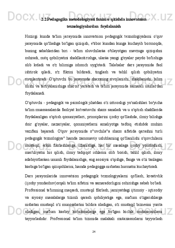 2.2.Pedagogika metodologiyasi fanini o’qitishda innovatsion
texnologiyalardan  foydalanish
Hozirgi   kunda   ta'lim   ja г ayonida   innovatsion   pedagogik   texnologiyalami   o'quv
jarayonida   qo'llashga   bo'lgan  qiziqish,   e'tibor   kundan  kunga   kuchayib   bo г moqda,
buning   sabablaridan   biri   -   ta'lim   oluvchilaráa   o'tilayotgan   mavzuga   qiziqishni
oshiradi, nutq qobiliyatini shakllanti г ishga, ularáa yangi g'oyala г   paydo bo'lishiga
olib   keladi   va   o'z   bilimiga   ishonch   uyg'otadi.   Talabala г   da г s   jarayonida   faol
ishtirok   qiladi,   o'z   fikrini   bildiradi,   tinglash   va   tahlil   qilish   qobiliyatini
rivojlantiradi.   O'qituvchi   bu   jarayonda   shaxsning   rivojlanishi,   shakllanishi,   bilim
olishi va tartiyalanishiga sha г oit ya г atadi va ta'lim jarayonida samarali usulla г dan
foydalanadi.
O'qituvchi - pedagogik va psixologik jihatdan o'z ixtisosligi yo'nalishlari  bo'yicha
ta'lim muassasalarida faoliyat ko'reatuvchi shaxs sanaladi va u o'qitish shakllarida
foydalanilgan o'qitish qonuniyatla г i, p г insipla г ini ijodiy qo'llashda,  ilmiy bilishga
doi г   g'oyalar,   nazariyalar,   qonuniyatlarni   amaliyotga   tadbiq   etishdek   muhim
vazifani   bajaradi.   O'quv   ja г ayonida   o^uvchila^a   shaxs   sifatida   qa г ashni   tu г li
pedagogik   texnologiya^   hamda   zamonaviy   uslublaming   qo'llanilishi   o'quvchilami
mustaqil,   erkin   fikrlashlariga,   izlanishga,   har   bir   masalaga   ijodiy   yondoshish,
mas'uliyatni   his   qilish,   ilmiy   tadqiqot   ishlarini   olib   borish,   tahlil   qilish,   ilmiy
adabiyotlaráan unumli foydalanishga, eng asosiysi o'qishga, fanga va o'zi tanlagan
kasbiga bo'lgan qiziqishlarini, hamda pedagogga nisbatan hurmatni kuchaytiradi.
Dars   jarayonlarida   innovatsion   pedagogik   texnologiyalarni   qo'llash,   kreativlik
(ijodiy yondashuv)orqali ta'lim sifatini va samaradorligini oshirishga sabab bo'ladi.
Professional ta'limning maqsadi, mustaqil fikrlash, jamiyatdagi ijtimoiy - iqtisodiy
va   siyosiy   masalalarga   tizimli   qarash   qobiliyatiga   ega,   ma'lum   o'zgarishlarga
nisbatan   mustaqil   o'z   munosabatini   bildira   oladigan,   o'z   mustaqil   biznesini   yurita
oladigan,   ma'lum   kasbiy   ko'nikmalarga   ega   bo'lgan   kichik   mutaxassislarni
tayyorlashdir.   Professional   ta'lim   tizimida   malakali   mutaxassislarni   tayyorlash
24 