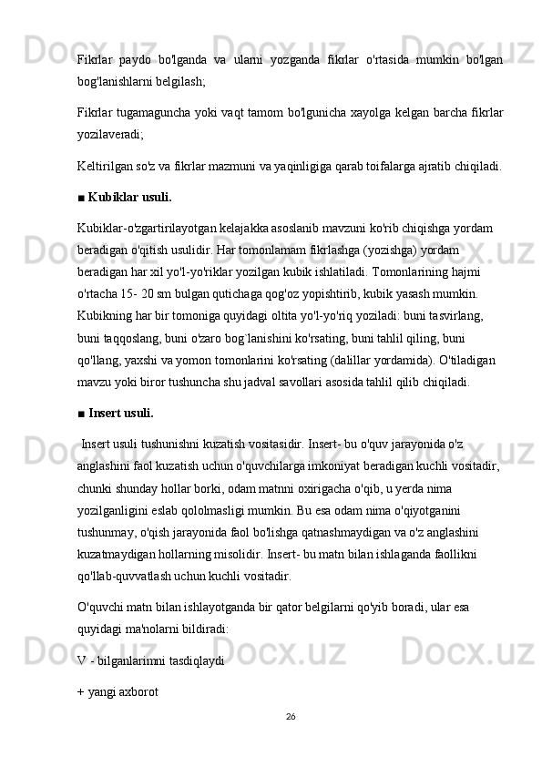 Fikrlar   paydo   bo'lganda   va   ularni   yozganda   fikrlar   o'rtasida   mumkin   bo'lgan
bog'lanishlarni belgilash;
Fikrlar tugamaguncha yoki vaqt tamom bo'lgunicha xayolga kelgan barcha fikrlar
yozilaveradi;
Keltirilgan so'z va fikrlar mazmuni va yaqinligiga qarab toifalarga ajratib chiqiladi.
■ Kubiklar usuli. 
Kubiklar-o'zgartirilayotgan kelajakka asoslanib mavzuni ko'rib chiqishga yordam 
beradigan o'qitish usulidir. Har tomonlamam fikrlashga (yozishga) yordam 
beradigan har xil yo'l-yo'riklar yozilgan kubik ishlatiladi. Tomonlarining hajmi 
o'rtacha 15- 20 sm bulgan qutichaga qog'oz yopishtirib, kubik yasash mumkin. 
Kubikning har bir tomoniga quyidagi oltita yo'l-yo'riq yoziladi: buni tasvirlang, 
buni taqqoslang, buni o'zaro bog`lanishini ko'rsating, buni tahlil qiling, buni 
qo'llang, yaxshi va yomon tomonlarini ko'rsating (dalillar yordamida). O'tiladigan 
mavzu yoki biror tushuncha shu jadval savollari asosida tahlil qilib chiqiladi.
■ Insert usuli.
 Insert usuli tushunishni kuzatish vositasidir. Insert- bu o'quv jarayonida o'z 
anglashini faol kuzatish uchun o'quvchilarga imkoniyat beradigan kuchli vositadir, 
chunki shunday hollar borki, odam matnni oxirigacha o'qib, u yerda nima 
yozilganligini eslab qololmasligi mumkin. Bu esa odam nima o'qiyotganini 
tushunmay, o'qish jarayonida faol bo'lishga qatnashmaydigan va o'z anglashini 
kuzatmaydigan hollarning misolidir. Insert- bu matn bilan ishlaganda faollikni 
qo'llab-quvvatlash uchun kuchli vositadir.
O'quvchi matn bilan ishlayotganda bir qator belgilarni qo'yib boradi, ular esa 
quyidagi ma'nolarni bildiradi:
V - bilganlarimni tasdiqlaydi
+ yangi axborot
26 