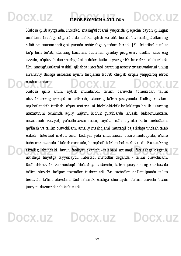 II BOB BO’YICHA XULOSA
Xulosa qilib aytganda, interfaol mashg'ulotlarni yuqorida qisqacha bayon qilingan
omillarni   hisobga   olgan   holda   tashkil   qilish   va   olib   borish   bu   mashg'ulotlarning
sifati   va   samaradorligini   yanada   oshirishga   yordam   beradi   [5].   Interfaol   usullar
ko'p   turli   bo'lib,   ularning   hammasi   ham   har   qanday   progressiv   usullar   kabi   eng
avvalo,   o'qituvchidan   mashg'ulot   oldidan   katta   tayyorgarlik   ko'rishni   talab   qiladi.
Shu mashg'ulotlarni tashkil qilishda interfaol darsning asosiy xususiyatlarini uning
an'anaviy   darsga   nisbatan   ayrim   farqlarini   ko'rib   chiqish   orqali   yaqqolroq   idrok
etish mumkin.
Xulosa   qilib   shuni   aytish   mumkinki,   ta'lim   beruvchi   tomonidan   ta'lim
oluvchilarning   qiziqishini   orttirish,   ularning   ta'lim   jarayonida   faolligi   muttasil
rag'batlantirib   turilish,   o'quv   materialini   kichik-kichik   bo'laklarga   bo'lib,   ularning
mazmunini   ochishda   aqliy   hujum,   kichik   guruhlarda   ishlash,   bahs-munozara,
muammoli   vaziyat,   yo'naltiruvchi   matn,   loyiha,   rolli   o'yinlar   kabi   metodlarni
qo'llash va ta'lim oluvchilarni amaliy mashqlarni mustaqil bajarishga undash talab
etiladi.   Interfaol   metod   biror   faoliyat   yoki   muammoni   o'zaro   muloqotda,   o'zaro
bahs-munozarada fikrlash asnosida, hamjihatlik bilan hal etishdir [6]. Bu usulning
afzalligi   shundaki,   butun   faoliyat   o'quvchi--talabani   mustaqil   fikrlashga   o'rgatib,
mustaqil   hayotga   tayyorlaydi.   Interfaol   metodlar   deganda   -   ta'lim   oluvchilarni
faollashtiruvchi   va   mustaqil   fikrlashga   undovchi,   ta'lim   jarayonining   markazida
ta'lim   oluvchi   bo'lgan   metodlar   tushuniladi.   Bu   metodlar   qo'llanilganda   ta'lim
beruvchi   ta'lim   oluvchini   faol   ishtirok   etishga   chorlaydi.   Ta'lim   oluvchi   butun
jarayon davomida ishtirok etadi.
29 