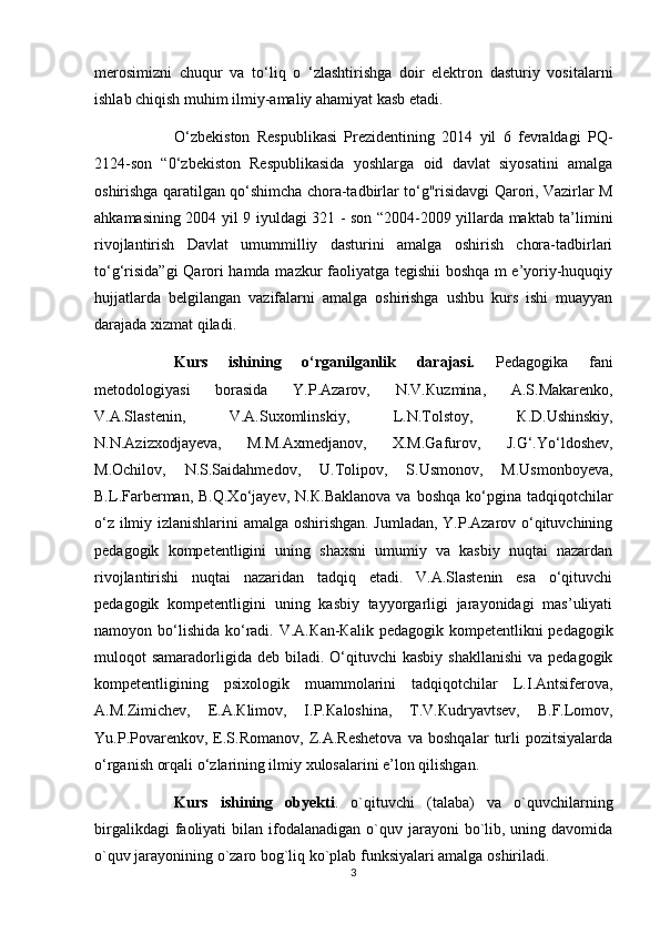 merosimizni   chuqur   va   to‘liq   o   ‘zlashtirishga   doir   elektron   dasturiy   vositalarni
ishlab chiqish muhim ilmiy-amaliy ahamiyat kasb etadi. 
O‘zbekiston   Respublikasi   Prezidentining   2014   yil   6   fevraldagi   PQ-
2124-son   “0‘zbekiston   Respublikasida   yoshlarga   oid   davlat   siyosatini   amalga
oshirishga qaratilgan qo‘shimcha chora-tadbirlar to‘g"risidavgi Qarori, Vazirlar M
ahkamasining 2004 yil 9 iyuldagi 321 - son “2004-2009 yillarda maktab ta’limini
rivojlantirish   Davlat   umummilliy   dasturini   amalga   oshirish   chora-tadbirlari
to‘g‘risida”gi  Qarori hamda mazkur faoliyatga tegishii  boshqa m e’yoriy-huquqiy
hujjatlarda   belgilangan   vazifalarni   amalga   oshirishga   ushbu   kurs   ishi   muayyan
darajada xizmat qiladi.
Kurs   ishining   o‘rganilganlik   darajasi.   Pedagogika   fani
metodologiyasi   borasida   Y.P.Azarov,   N.V. К uzmina,   A.S.Makarenko,
V.A.Slastenin,   V.A.Suxomlinskiy,   L.N.Tolstoy,   К .D.Ushinskiy,
N.N.Azizxodjayeva,   M.M.Axmedjanov,   X.M.Gafurov,   J.G‘.Yo‘ldoshev,
M.Ochilov,   N.S.Saidahmedov,   U.Tolipov,   S.Usmonov,   M.Usmonboyeva,
B.L.Farberman,  B.Q.Xo‘jayev,  N. К .Baklanova  va  boshqa  ko‘pgina  tadqiqotchilar
o‘z ilmiy izlanishlarini amalga oshirishgan. Jumladan, Y.P.Azarov o‘qituvchining
pedagogik   kompetentligini   uning   shaxsni   umumiy   va   kasbiy   nuqtai   nazardan
rivojlantirishi   nuqtai   nazaridan   tadqiq   etadi.   V.A.Slastenin   esa   o‘qituvchi
pedagogik   kompetentligini   uning   kasbiy   tayyorgarligi   jarayonidagi   mas’uliyati
namoyon bo‘lishida  ko‘radi. V.A. К an- К alik pedagogik kompetentlikni  pedagogik
muloqot  samaradorligida  deb biladi.  O‘qituvchi   kasbiy  shakllanishi  va  pedagogik
kompetentligining   psixologik   muammolarini   tadqiqotchilar   L.I.Antsiferova,
A.M.Zimichev,   E.A. К limov,   I.P. К aloshina,   T.V. К udryavtsev,   B.F.Lomov,
Yu.P.Povarenkov,   E.S.Romanov,   Z.A.Reshetova   va   boshqalar   turli   pozitsiyalarda
o‘rganish orqali o‘zlarining ilmiy xulosalarini e’lon qilishgan.
Kurs   ishining   obyekti .   o`qituvchi   (talaba)   va   o`quvchilarning
birgalikdagi   faoliyati   bilan ifodalanadigan  o`quv jarayoni  bo`lib, uning  davomida
o`quv jarayonining o`zaro bog`liq ko`plab funksiyalari amalga oshiriladi.
3 