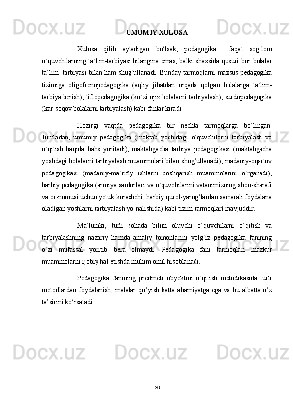 UMUMIY XULOSA
Xulosa   qilib   aytadigan   bo‘lsak,   pedagogika     faqat   sog‘lom
o`quvchilarning ta`lim-tarbiyasi  bilangina emas, balki  shaxsida qusuri  bor  bolalar
ta`lim- tarbiyasi bilan ham shug‘ullanadi. Bunday tarmoqlarni maxsus pedagogika
tizimiga   oligofrenopedagogika   (aqliy   jihatdan   orqada   qolgan   bolalarga   ta`lim-
tarbiya berish), tiflopedagogika (ko`zi ojiz bolalarni tarbiyalash), surdopedagogika
(kar-soqov bolalarni tarbiyalash) kabi fanlar kiradi.
Hozirgi   vaqtda   pedagogika   bir   nechta   tarmoqlarga   bo`lingan.
Jumladan,   umumiy   pedagogika   (maktab   yoshidagi   o`quvchilarni   tarbiyalash   va
o`qitish   haqida   bahs   yuritadi),   maktabgacha   tarbiya   pedagogikasi   (maktabgacha
yoshdagi bolalarni tarbiyalash muammolari bilan shug‘ullanadi), madaniy-oqartuv
pedagogikasi   (madaniy-ma`rifiy   ishlarni   boshqarish   muammolarini   o`rganadi),
harbiy pedagogika (armiya sardorlari va o`quvchilarini vatanimizning shon-sharafi
va or-nomusi uchun yetuk kurashchi, harbiy qurol-yarog‘lardan samarali foydalana
oladigan yoshlarni tarbiyalash yo`nalishida) kabi tizim-tarmoqlari mavjuddir.
Ma`lumki,   turli   sohada   bilim   oluvchi   o`quvchilarni   o`qitish   va
tarbiyalashning   nazariy   hamda   amaliy   tomonlarini   yolg‘iz   pedagogika   fanining
o`zi   mufassal   yoritib   bera   olmaydi.   Pedagogika   fani   tarmoqlari   mazkur
muammolarni ijobiy hal etishda muhim omil hisoblanadi.
Pedagogika   fanining   predmeti   obyektini   o‘qitish   metodikasida   turli
metodlardan   foydalanish,   malalar   qo‘yish   katta   ahamiyatga   ega   va   bu   albatta   o‘z
ta’sirini ko‘rsatadi.
30