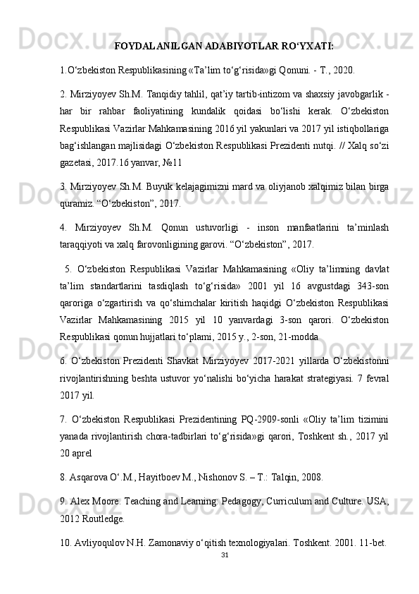 FOYDALANILGAN ADABIYOTLAR RO‘YXATI:
1.O‘zbekiston Respublikasining «Ta’lim to‘g‘risida»gi Qonuni. - T., 2020. 
2. Mirziyoyev Sh.M. Tanqidiy tahlil, qat’iy tartib-intizom va shaxsiy javobgarlik -
har   bir   rahbar   faoliyatining   kundalik   qoidasi   bo‘lishi   kerak.   O‘zbekiston
Respublikasi Vazirlar Mahkamasining 2016 yil yakunlari va 2017 yil istiqbollariga
bag‘ishlangan majlisidagi O‘zbekiston Res publikasi Prezidenti nutqi. // Xalq so‘zi
gazetasi, 2017.16 yanvar, №11 
3. Mirziyoyev Sh.M. Buyuk kelajagimizni mard va oliyjanob xalqimiz bilan birga
quramiz. “O‘zbekiston”, 2017. 
4.   Mirziyoyev   Sh.M.   Qonun   ustuvorligi   -   inson   manfaatlarini   ta’minlash
taraqqiyoti va xalq farovonligining garovi. “O‘zbekiston”, 2017.
  5.   O‘zbekiston   Respublikasi   Vazirlar   Mahkamasining   «Oliy   ta’limning   davlat
ta’lim   standartlarini   tasdiqlash   to‘g‘risida»   2001   yil   16   avgustdagi   343-son
qaroriga   o‘zgartirish   va   qo‘shimchalar   kiritish   haqidgi   O‘zbekiston   Respublikasi
Vazirlar   Mahkamasining   2015   yil   10   yanvardagi   3-son   qarori.   O‘zbekiston
Respublikasi qonun hujjatlari to‘plami, 2015 y., 2-son, 21-modda 
6.   O‘zbekiston   Prezidenti   Shavkat   Mirziyoyev   2017-2021   yillarda   O‘zbekistonni
rivojlantirishning  beshta  ustuvor  yo‘nalishi   bo‘yicha  harakat   strategiyasi.  7 fevral
2017 yil. 
7.   O‘zbekiston   Respublikasi   Prezidentining   PQ-2909-sonli   «Oliy   ta’lim   tizimini
yanada   rivojlantirish   chora-tadbirlari   to‘g‘risida»gi   qarori,   Toshkent   sh.,   2017   yil
20 aprel
8. Asqarova O‘.M., Hayitboev M., Nishonov S. – T.: Talqin, 2008. 
9. Alex Moore. Teaching and Learning: Pedagogy, Curriculum and Culture. USA,
2012 Routledge. 
10. Avliyoqulov N.H. Zamonaviy o‘qitish texnologiyalari. Toshkent. 2001. 11-bet.
31 