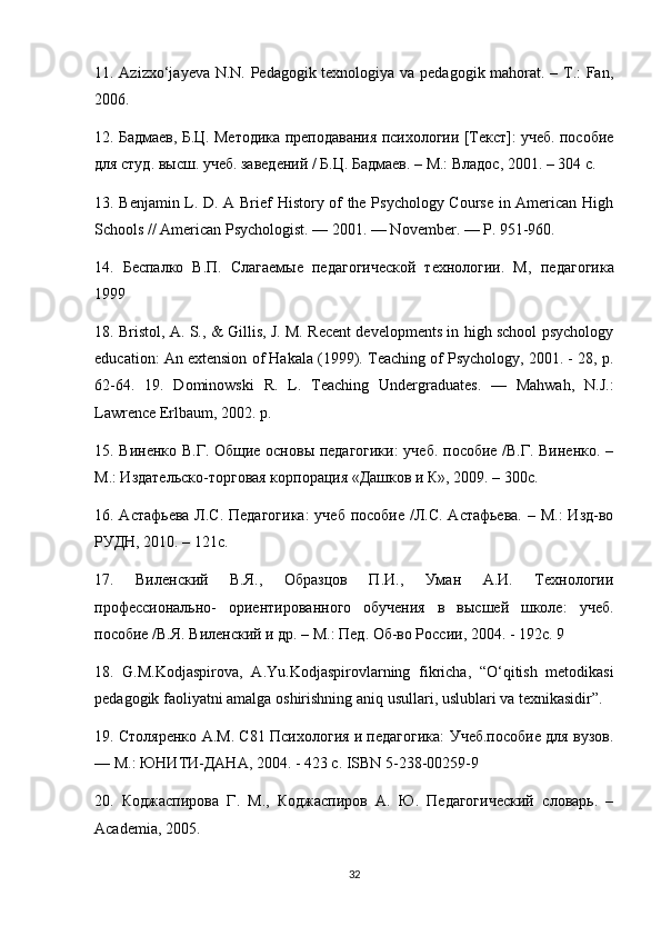 11. Azizxo‘jayeva N.N. Pedagogik texnologiya va pedagogik mahorat. – T.: Fan,
2006. 
12. Бадмаев, Б.Ц. Методика преподавания психологии [Текст]: учеб. пособие
для студ. высш. учеб. заведений / Б.Ц. Бадмаев. – М.: Владос, 2001. – 304 с. 
13. Benjamin L. D. A Brief History of the Psychology Course in American High
Schools // American Psychologist. — 2001. — November. — P. 951-960. 
14.   Беспалко   В.П.   Слагаемые   педагогической   технологии.   М ,   педагогика
1999 
18. Bristol, A. S., & Gillis, J. M. Recent developments in high school psychology
education: An extension of Hakala (1999). Teaching of Psychology, 2001. - 28, p.
62-64.   19.   Dominowski   R.   L.   Teaching   Undergraduates.   —   Mahwah,   N.J.:
Lawrence Erlbaum, 2002.  р .
15. Виненко В.Г. Общие основы педагогики:  учеб. пособие /В.Г. Виненко. –
М.: Издательско-торговая корпорация «Дашков и К», 2009. – 300с. 
16. Астафьева Л.С. Педагогика:  учеб  пособие /Л.С. Астафьева. – М.:  Изд-во
РУДН, 2010. – 121с. 
17.   Виленский   В.Я.,   Образцов   П.И.,   Уман   А.И.   Технологии
профессионально-   ориентированного   обучения   в   высшей   школе:   учеб.
пособие /В.Я. Виленский и др. – М.: Пед. Об-во России, 2004. - 192с. 9
18.   G . M . Kodjaspirova ,   A . Yu . Kodjaspirovlarning   fikricha ,   “ O ‘ qitish   metodikasi
pedagogik   faoliyatni   amalga   oshirishning   aniq   usullari ,  uslublari   va   texnikasidir ”. 
19. Столяренко А.М. С81 Психология и педагогика: Учеб.пособие для вузов.
— М.: ЮНИТИ-ДАНА, 2004. - 423 с. ISBN 5-238-00259-9 
20.   Коджаспирова   Г.   М.,   Коджаспиров   А.   Ю.   Педагогический   словарь.   –
Academia, 2005.
32 