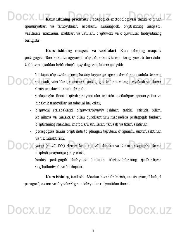 Kurs   ishining   predmeti .   Pedagogika   metodologiyasi   fanini   o`qitish
qonuniyatlari   va   tamoyillarini   asoslash,   shuningdek,   o`qitishning   maqsadi,
vazifalari,   mazmuni,   shakllari   va   usullari,   o`qituvchi   va   o`quvchilar   faoliyatining
birligidir.
Kurs   ishining   maqsad   va   vazifalari .   Kurs   ishining   maqsadi
pedagogika   fani   metodologiyasini   o‘qitish   metodikasini   keng   yoritib   berishdir.
Ushbu maqsaddan kelib chiqib quyidagi vazifalarni qo‘ydik:
- bo‘lajak o‘qituvchilarning kasbiy tayyorgarligini oshirish maqsadida fanning
maqsadi, vazifalari, mazmuni, pedagogik fanlarni integratsiyalash yo‘llarini
ilmiy asoslarini ishlab chiqish; 
- pedagogika fanni  o‘qitish jarayoni ular  asosida quriladigan qonuniyatlar  va
didaktik tamoyillar masalasini hal etish; 
- o‘quvchi   (talaba)larni   o‘quv-tarbiyaviy   ishlarni   tashkil   etishda   bilim,
ko‘nikma   va   malakalar   bilan   qurollantirish   maqsadida   pedagogik   fanlarni
o‘qitishning shakllari, metodlari, usullarini tanlash va tizimlashtirish; 
- pedagogika fanini o‘qitishda to‘plangan tajribani o‘rganish, umumlashtirish
va tizimlashtirish; 
- yangi   (mualliflik)   elementlarni   modellashtirish   va   ularni   pedagogika   fanini
o‘qitish jarayoniga joriy etish;
- kasbiy   pedagogik   faoliyatda   bo‘lajak   o‘qituvchilarning   ijodkorligini
rag‘batlantirish va boshqalar.
Kurs ishining tuzilishi . Mazkur kurs ishi kirish, asosiy qism, 2 bob, 4
paragraf, xulosa va foydalanilgan adabiyotlar ro‘yxatidan iborat.
4 