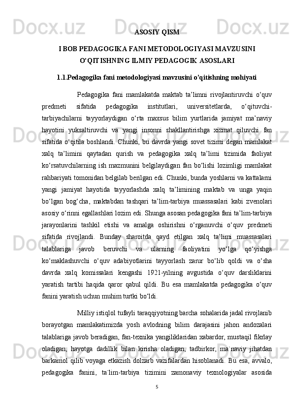 ASOSIY QISM
I BOB PEDAGOGIKA FANI METODOLOGIYASI MAVZUSINI
O’QITISHNING ILMIY PEDAGOGIK ASOSLARI
1.1.Pedagogika fani metodologiyasi mavzusini o’qitishning mohiyati
Pedagogika   fani   mamlakatda   maktab   ta’limni   rivojlantiruvchi   o‘quv
predmeti   sifatida   pedagogika   institutlari,   universitetlarda,   o‘qituvchi-
tarbiyachilarni   tayyorlaydigan   o‘rta   maxsus   bilim   yurtlarida   jamiyat   ma’naviy
hayotini   yuksaltiruvchi   va   yangi   insonni   shakllantirishga   xizmat   qiluvchi   fan
sifatida o‘qitila boshlandi.  Chunki, bu davrda yangi  sovet  tizimi  degan mamlakat
xalq   ta’limini   qaytadan   qurish   va   pedagogika   xalq   ta’limi   tizimida   faoliyat
ko‘rsatuvchilarning   ish   mazmunini   belgilaydigan   fan   bo‘lishi   lozimligi   mamlakat
rahbariyati tomonidan belgilab berilgan edi. Chunki, bunda yoshlarni va kattalarni
yangi   jamiyat   hayotida   tayyorlashda   xalq   ta’limining   maktab   va   unga   yaqin
bo‘lgan   bog‘cha,   maktabdan   tashqari   ta’lim-tarbiya   muassasalari   kabi   zvenolari
asosiy o‘rinni egallashlari lozim edi. Shunga asosan pedagogika fani ta’lim-tarbiya
jarayonlarini   tashkil   etishi   va   amalga   oshirishni   o‘rganuvchi   o‘quv   predmeti
sifatida   rivojlandi.   Bunday   sharoitda   qayd   etilgan   xalq   ta’limi   muassasalari
talablariga   javob   beruvchi   va   ularning   faoliyatini   yo‘lga   qo‘yishga
ko‘maklashuvchi   o‘quv   adabiyotlarini   tayyorlash   zarur   bo‘lib   qoldi   va   o‘sha
davrda   xalq   komissalari   kengashi   1921-yilning   avgustida   o‘quv   darsliklarini
yaratish   tartibi   haqida   qaror   qabul   qildi.   Bu   esa   mamlakatda   pedagogika   o‘quv
fanini yaratish uchun muhim turtki bo‘ldi. 
Milliy istiqlol tufayli taraqqiyotning barcha sohalarida jadal rivojlanib
borayotgan   mamlakatimizda   yosh   avlodning   bilim   darajasini   jahon   andozalari
talablariga javob beradigan, fan-texnika yangiliklaridan xabardor, mustaqil fikrlay
oladigan,   hayotga   dadillik   bilan   kirisha   oladigan,   tadbirkor,   ma`naviy   jihatdan
barkamol   qilib  voyaga   etkazish  dolzarb  vazifalardan  hisoblanadi.   Bu  esa,   avvalo,
pedagogika   fanini,   ta`lim-tarbiya   tizimini   zamonaviy   texnologiyalar   asosida
5 