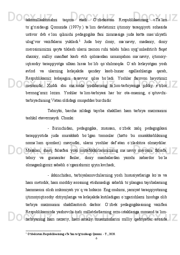 takomillashtirishni   taqozo   etadi.   O`zbekiston   Respublikasining   «Ta`lim
to`g‘risida»gi   Qonunida   (1997y.)   ta`lim   davlatimiz   ijtimoiy   taraqqiyoti   sohasida
ustivor   deb   e`lon   qilinishi   pedagogika   fani   zimmasiga   juda   katta   mas`uliyatli
ulug‘vor   vazifalarni   yukladi. 1
  Juda   boy   ilmiy,   ma`naviy,   madaniy,   diniy
merosimimizni   qayta   tiklash   ularni   zamon   ruhi   talabi   bilan   uyg‘unlashtirib   faqat
shaxsiy,   milliy   manfaat   kasb   etib   qolmasdan   umumjahon   ma`naviy,   ijtimoiy-
iqtisodiy   taraqqiyotga   ulkan   hissa   bo`lib   qo`shilmoqda.   O`sib   kelayotgan   yosh
avlod   va   ularning   kelajakda   qanday   kasb-hunar   egallashlariga   qarab,
Respublikamiz   kelajagini   tasavvur   qilsa   bo`ladi.   Yoshlar   farovon   hayotimiz
mezonidir.   Xuddi   shu   ma`noda   yoshlarning   ta`lim-tarbiyasiga   jiddiy   e`tibor
bermog‘imiz   lozim.   Yoshlar   ta`lim-tarbiyasi   har   bir   ota-onaning,   o`qituvchi-
tarbiyachining Vatan oldidagi muqaddas burchidir. 
Tabiiyki,   barcha   xildagi   tajriba   shakllari   ham   tarbiya   mazmunini
tashkil etavermaydi. Chunki: 
-   Birinchidan,   pedagogika,   xususan,   o`zbek   xalq   pedagogikasi
taraqqiyotida   juda   murakkab   bo`lgan   tomonlar   (hatto   bu   murakkablikning
noma`lum   qismlari)   mavjudki,   ularni   yoshlar   daf`atan   o`zlashtira   olmaydilar.
Masalan;   sharq   falsafasi   yoki   mutafakkirlarimizning   ma`naviy   merosini   falsafa,
tabiiy   va   gumanitar   fanlar,   diniy   manbalardan   yaxshi   xabardor   bo`la
olmaganligimiz sababli o`rganishimiz qiyin kechadi; 
-   ikkinchidan,   tarbiyalanuvchilarning   yosh   hususiyatlariga   ko`ra   va
ham metodik, ham moddiy asosning etishmasligi sababli to`plangan tajribalarning
hammasini olish imkoniyati yo`q va hokazo. Eng muhimi, jamiyat taraqqiyotining
ijtimoiyiqtisodiy ehtiyojlariga va kelajakda kutiladigan o`zgarishlarni hisobga olib
tarbiya   mazmunini   shakllantirish   darkor.   O`zbek   pedagogikasining   vazifasi
Respublikamizda yashovchi turli millatelatlarning orzu-istaklariga monand ta`lim-
tarbiyaning   ham   nazariy,   ham   amaliy   muammolarini   milliy   qadriyatlar   asosida
1
  O‘zbekiston Respublikasining «Ta’lim to‘g‘risida»gi Qonuni. - T., 2020. 
6 