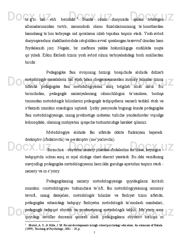 to`g‘ri   hal   etib   berishdir. 2
  Bunda   islom   dunyosida   qalam   tebratgan
allomalarimizdan   tortib,   zamondosh   olimu   fuzalolarimizning   ta`limotlaridan
hamohang ta`lim  tarbiyaga oid qirralarini  izlab topishni  taqozo  etadi. Yosh-avlod
dunyoqarashini shakllantirishda istiqloldan avval qoralangan tasavvuf ilmidan ham
foydalanish   joiz.   Negaki,   bir   mafkura   yakka   hokimliligiga   endilikda   nuqta
qo`yiladi. Erkin fikrlash tizimi yosh avlod ruhini tarbiyalashdagi  bosh omillardan
biridir.
Pedagogika   fani   rivojining   hozirgi   bosqichida   alohida   dolzarb
metodologik masalalarni hal etish bilan chegaraianmasdan xususiy bilimlar tizimi
sifatida   pedagogika   fani   metodologiyasini   aniq   belgilab   olish   zarur.   Bu
birinchidan ,   pedagogik   nazariyalaming   ishonchliligini   ta ’ minlasa ,   boshqa
tomondan   metodologik   bilimlarsiz   pedagogik   tadqiqotlarni   samarli   tashkil   etish   va
o ' tkazish   mumkin   emasligini   uqtiradi .  Ijodiy   jarayonda   bugungi   kunda   pedagogika
fani   metodologiyasiga ,   uning   predmetiga   nisbatan   turlicha   yondashuvlar   vujudga
kelmoqdaki ,  ulaming   mohiyatini   qisqacha   tushuntirishga   harakat   qilamiz . 
Metodologiya   alohida   fan   sifatida   ikkita   funksiyani   bajaradi :
deskriptiv  ( ifodalovchi )  va   perskriptiv  ( me ’ yorlovchi ).
  Birinchisi  -  obyektni   nazariy   jihatdan   ifodalashni   ko ‘ zlasa ,  keyingisi  -
tadqiqotchi   uchun   aniq   m   oijal   olishga   shart - sharoit   yaratadi .   Bu   ikki   vazifaning
mavjudligi   pedagogika   metodologiyasini   ham   ikki   guruhga   ajratishni   taqozo   etadi  -
nazariy   va   m   e ’ yoriy . 
Pedagogikaning   nazariy   metodologiyasiga   quyidagilami   kiritish
mumkin :   « metodologiya »   tushunchasi   ta ’ rifi ;   fan   metodologiyasining   umumiy
tavsifi ,   uning   darajalari ;   metodologik   bilimlar   va   faoliyat   tizim   sifatida ;
pedagogika   sohasidagi   tadqiqiy   faoliyatni   metodologik   ta ’ minlash   manbalari ;
pedagogik   tadqiqot   obyekti   va   predmetining   metodologik   tahlili .   Me ’ yoriy   asos
quyidagi   savollar   doirasini   qamrab   oladi :   pedagogikani   obyektiv   borliqni   m
2
  .  Bristol, A. S., & Gillis, J. M. Recent developments in high school psychology education: An extension of Hakala 
(1999). Teaching of Psychology, 2001. - 28, p.
7 