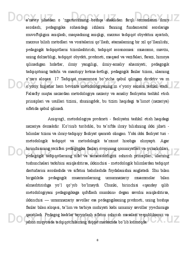 a ’ naviy   jihatdan   o   ‘ zgartirishning   boshqa   shaklidan   farqli   tomonlarini   ilmiy
asoslash ;   pedagogika   sohasidagi   ishlami   fanning   fundamental   asoslariga
muvoftqligini   aniqlash ;   maqsadning   aniqligi ;   maxsus   tadqiqot   obyektini   ajratish ;
maxsus   bilish   metodlari   va   vositalarini   qo ‘ llash ;   atamalaming   bir   xil   qo ‘ llanilishi ;
pedagogik   tadqiqotlarni   tizimlashtirish ;   tadqiqot   asosnomasi :   muammo ,   mavzu ,
uning   dolzarbligi ,  tadqiqot   obyekti ,  predmeti ,  maqsad   va   vazifalari ,  farazi ,  himoya
qilinadigan   holatlar ,   ilmiy   yangiligi ,   ilmiy - amaliy   ahamiyati ;   pedagogik
tadqiqotning   tarkibi   va   mantiqiy   ketma - ketligi ;   pedagogik   fanlar   tizimi ,   ulaming
o ‘ zaro   aloqasi .   17   Tadqiqot   muammosi   bo ‘ yicha   qabul   qilingan   direktiv   va   m
e ’ yoriy   hujjatiar   ham   bevosita   metodologiyaning   m   e ’ yoriy   asosini   tashkil   etadi .
Falsafiy   nuqtai   nazardan   metodologiya   nazariy   va   amaliy   faoliyatni   tashkil   etish
prinsiplari   va   usullari   tizimi ,   shuningdek ,   bu   tizirn   haqidagi   ta ’ limot   ( nazariya )
sifatida   qabul   qilinadi . 
Aniqrog ' i ,   metodologiya   predmeti   -   faoliyatni   tashkil   etish   haqidagi
nazariya   demakdir .   Ko ‘ rinib   turibdiki ,   bu   ta ’ rifda   ilmiy   bilishning   ikki   jihati   -
bilimlar   tizimi   va   ilmiy - tadqiqiy   faoliyat   qamrab   olingan .   Yoki   ikki   faoliyat   turi   -
metodologik   tadqiqot   va   metodologik   ta ’ minot   hisobga   olinyapti .   Agar
birinchisining   vazifasi   pedagogika   fanlari   rivojining   qonuniyatlari   va   yo ' nalishlari ,
pedagogik   tadqiqotlarning   sifat   va   samaradorligini   oshirish   prinsiplari ,   ularning
tushunchalari   tarkibini   aniqlashtirsa ,  ikkinchisi  -  metodologik   bilimlardan   tadqiqot
dasturlarini   asoslashda   va   sifatini   baholashda   foydalanishni   anglatadi .   Shu   bilan
birgalikda   pedagogik   muammolarning   umumnazariy   muammolar   bilan
almashtirishga   yo‘l   qo‘yib   bo‘lmaydi.   Chunki,   birinchisi   «qanday   qilib
metodologiyani   pedagogikaga   qoMlash   mumkin»   degan   savolni   aniqlashtirsa,
ikkinchisi   —   umumnazariy   savollar   esa   pedagogikaning   predmeti,   uning   boshqa
fanlar  bilan aloqasi, ta’lim  va tarbiya mohiyati  kabi  umumiy savollar  yyechimiga
qaratiladi.   Pedagog   kadrlar   tayyorlash   sifatini   oshirish   masalasi   respublikamiz   va
jahon miqyosida tadqiqotchilaming diqqat markazida bo’lib kelmoqda. 
8 