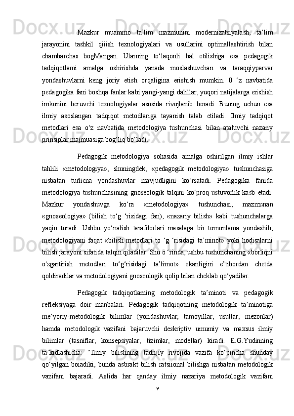 Mazkur   muammo   ta’lim   mazmunini   modernizatsiyalash,   ta’lim
jarayonini   tashkil   qiiish   texnologiyalari   va   usullarini   optimallashtirish   bilan
chambarchas   bogMangan.   Ularning   to‘laqonli   hal   etilishiga   esa   pedagogik
tadqiqotlami   amalga   oshirishda   yanada   moslashuvchan   va   taraqqiyparvar
yondashuvlarni   keng   joriy   etish   orqaligina   erishish   mumkin.   0   ‘z   navbatida
pedagogika fani boshqa fanlar kabi yangi-yangi dalillar, yuqori natijalarga erishish
imkonini   beruvchi   texnologiyalar   asosida   rivojlanib   boradi.   Buning   uchun   esa
ilmiy   asoslangan   tadqiqot   metodlariga   tayanish   talab   etiladi.   Ilmiy   tadqiqot
metodlari   esa   o‘z   navbatida   metodologiya   tushunchasi   bilan   ataluvchi   nazariy
prinsiplar majmuasiga bog‘liq bo‘ladi. 
Pedagogik   metodologiya   sohasida   amalga   oshirilgan   ilmiy   ishlar
tahlili   «metodologiya»,   shuningdek,   «pedagogik   metodologiya»   tushunchasiga
nisbatan   turlicna   yondashuvlar   mavjudligini   ko‘rsatadi.   Pedagogika   fanida
metodologiya   tushunchasining   gnoseologik   talqini   ko‘proq   ustuvorlik   kasb   etadi.
Mazkur   yondashuvga   ko‘ra   «metodologiya»   tushunchasi,   mazmunan
«gnoseologiya»   (bilish   to‘g   ‘risidagi   fan),   «nazariy   bilish»   kabi   tushunchalarga
yaqin   turadi.   Ushbu   yo‘nalish   tarafdorlari   masalaga   bir   tomonlama   yondashib,
metodologiyani   faqat   «bilish   metodlari   to   ‘g   ‘risidagi   ta’minot»   yoki   hodisalarni
bilish jarayoni sifatida talqin qiladilar. Shu o ‘rinda, ushbu tushunchaning «borliqni
o'zgartirish   metodlari   to‘g‘risidagi   ta’limot»   ekanligini   e’tibordan   chetda
qoldiradilar va metodologiyani gnoseologik qolip bilan cheklab qo‘yadilar.
Pedagogik   tadqiqotlarning   metodologik   ta’minoti   va   pedagogik
refleksiyaga   doir   manbalari.   Pedagogik   tadqiqotning   metodologik   ta’minotiga
me’yoriy-metodologik   bilimlar   (yoridashuvlar,   tamoyillar,   usullar,   mezonlar)
hamda   metodologik   vazifani   bajaruvchi   deskriptiv   umumiy   va   maxsus   ilmiy
bilimlar   (tasniflar,   konsepsiyalar,   tizimlar,   modellar)   kiradi.   E.G.Yudinning
ta’kidlashicha:   “Ilmiy   bilishning   tadrijiy   rivojida   vazifa   ko‘pincha   shunday
qo‘yilgan   boiadiki,   bunda   asbrakt   bilish   ratsiional   bilishga   nisbatan   metodologik
vazifani   bajaradi.   Aslida   har   qanday   ilmiy   nazariya   metodologik   vazifani
9 