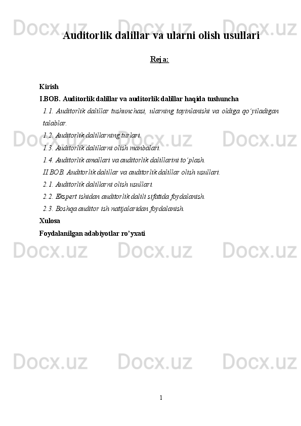 Auditorlik dalillar va ularni olish usullari
Reja:
Kirish
I.BOB.  Auditorlik dalillar  va auditorlik dalillar haqida tushuncha 
1 .1 .   Auditorlik   dalillar   tushunchasi,   ularning   tayinlanishi   va   oldiga   qo’yiladigan
talablar.
1.2. Auditorlik dalillarning turlari.
1.3. Auditorlik dalillarni olish manbalari.
1.4 .  Auditorlik amallari va auditorlik dalillarini to’plash.
II.BOB.  Auditorlik dalillar  va a uditorlik dalillar  olish usullari.
2.1.  Auditorlik dalillarni olish usullari.
2.2 . Ekspert ishidan auditorlik dalili sifatida foydalanish.
2.3 . Boshqa auditor ish natijalaridan foydalanish.
Xulosa
Foydalanilgan adabiyotlar ro’yxati
1
