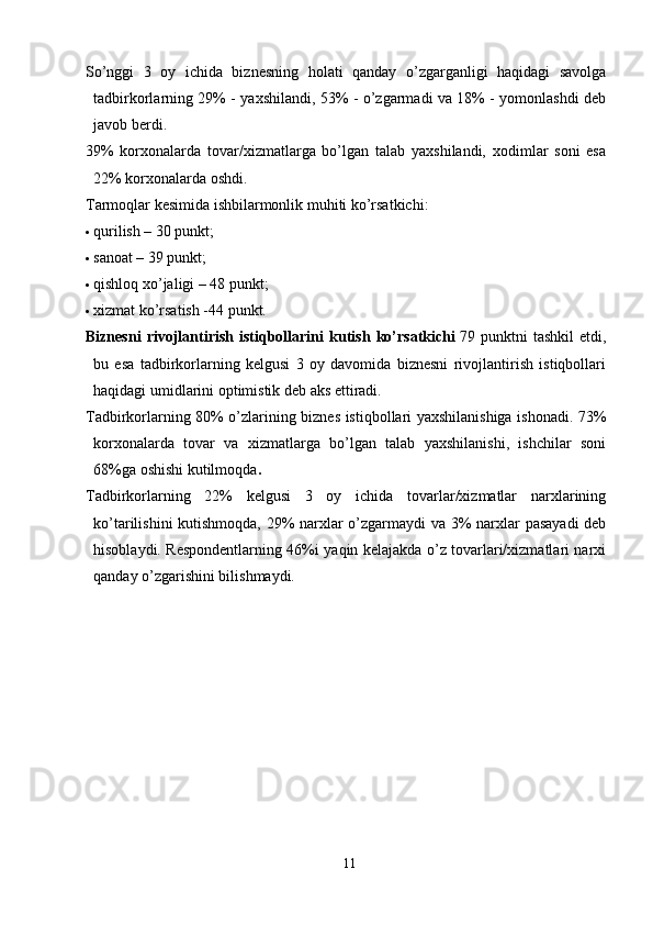 So’nggi   3   oy   ichida   biznesning   holati   qanday   o’zgarganligi   haqidagi   savolga
tadbirkorlarning 29% - yaxshilandi, 53% - o’zgarmadi va 18% - yomonlashdi deb
javob berdi.
39%   korxonalarda   tovar/xizmatlarga   bo’lgan   talab   yaxshilandi,   xodimlar   soni   esa
22% korxonalarda oshdi.
Tarmoqlar kesimida ishbilarmonlik muhiti ko’rsatkichi:
 qurilish – 30 punkt;
 sanoat – 39 punkt;
 qishloq xo’jaligi – 48 punkt;
 xizmat ko’rsatish -44 punkt.
Biznesni   rivojlantirish   istiqbollarini   kutish   ko’rsatkichi   79   punktni   tashkil   etdi,
bu   esa   tadbirkorlarning   kelgusi   3   oy   davomida   biznesni   rivojlantirish   istiqbollari
haqidagi umidlarini optimistik deb aks ettiradi.
Tadbirkorlarning 80% o’zlarining biznes istiqbollari yaxshilanishiga ishonadi. 73%
korxonalarda   tovar   va   xizmatlarga   bo’lgan   talab   yaxshilanishi,   ishchilar   soni
68%ga oshishi kutilmoqda .
Tadbirkorlarning   22%   kelgusi   3   oy   ichida   tovarlar/xizmatlar   narxlarining
ko’tarilishini kutishmoqda, 29% narxlar o’zgarmaydi va 3% narxlar pasayadi  deb
hisoblaydi. Respondentlarning 46%i yaqin kelajakda o’z tovarlari/xizmatlari narxi
qanday o’zgarishini bilishmaydi.
11