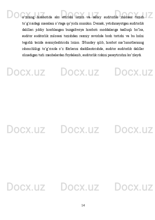 o’zining   hisobotida   aks   ettirishi   lozim   va   salbiy   auditorlik   xulosasi   tuzish
to’g’risidagi masalani o’rtaga qo’yishi mumkin. Demak, yetishmayotgan auditorlik
dalillari   jiddiy   hisoblangan   buxgalteriya   hisoboti   moddalariga   taalluqli   bo’lsa,
auditor   auditorlik   xulosasi   tuzishdan   rasmiy   ravishda   bosh   tortishi   va   bu   holni
tegishli   tarzda   rasmiylashtirishi   lozim.   SHunday   qilib,   hisobot   ma’lumotlarining
ishonchliligi   to’g’risida   o’z   fikrlarini   shakllantirishda,   auditor   auditorlik   dalillar
olinadigan turli manbalardan foydalanib, auditorlik riskini pasaytirishni ko’zlaydi. 
14 