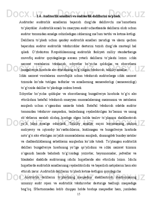 1.4 .  Auditorlik amallari va auditorlik dalillarini to’plash.
Auditorlar   auditorlik   amallarini   bajarish   chog’ida   dalillovchi   ma’lumotlarni
to’playdilar. Auditorlik amali bu muayyan audit uchastkasida dalillarni olish uchun
auditor tomonidan amalga oshiriladigan ishlarning ma’lum tartibi va ketma-ketligi.
Dalillarni   to’plash   uchun   qanday   auditorlik   amallari   zarurligi   va   ularni   qachon
bajarishni   auditor   auditorlik   tekshirishlar   dasturini   tuzish   chog’ida   mustaqil   hal
qiladi.   O’zbekiston   Respublikasining   auditorlik   faoliyati   milliy   standartlariga
muvofiq   auditor   quyidagilarga   asosan   yetarli   dalillarni   to’plashi   lozim:   ichki
nazorat   vositalarini   tekshirish;   schyotlar   bo’yicha   qoldiqlar   va   oborotlarni
buxgalteriya hisobida aks ettirishning to’g’riligini tekshirish; tahliliy amallar. 
Ichki   nazorat   vositalarini   muvofiqlik   uchun   tekshirish   auditorlarga   ichki   nazorat
tizimida   ko’zda   tutilgan   tadbirlar   va   amallarning   samaradorligi   (samarasizligi)
to’g’risida dalillar to’plashiga imkon beradi. 
Schyotlar   bo’yicha   qoldiqlar   va   oborotlarning   buxgalteriya   hisobida   to’g’ri   aks
ettirilishini   batafsil   tekshirish   muayyan   muomalalarning   mazmunini   va   xatolarini
aniqlash   uchun   o’rganishni   nazarda   tutadi.   Batafsil   tekshirish   odatda   auditor
tomonidan   tekshiruv   maqsadini,   tanlashning   rejalashtirilgan   ko’lamini   va   uning
ob’ektlarini   saralab   olishni   hisobga   olgan   holda   tanlov   to’plamini   shakllantirish
yo’li   bilan   amalga   oshiriladi.   Т ahliliy   amallar   mijoz   korxonaning   muhim
moliyaviy   va   iqtisodiy   ko’rsatkichlarini,   kutilmagan   va   buxgalteriya   hisobida
noto’g’ri aks ettirilgan xo’jalik muomalalarini aniqlash, shuningdek bunday xatolar
va   chalkashliklarning   sabablarini   aniqlashni   ko’zda   tutadi.   Т o’plangan   auditorlik
dalillari   buxgalteriya   hisobining   yo’lga   qo’yilishini   va   ichki   nazorat   tizimini
o’rganish   hamda   baholash   to’g’risidagi   yozuvlar,   bayonnomalar,   jadvallar   va
blankalar   shaklida   auditorning   ishchi   hujjatlarida   aks   ettirilishi   lozim.   Ishchi
hujjatlarda auditorlik amallarining rejalashtirilishi va bajarilish natijalarini ham aks
ettirish zarur. Auditorlik dalillarini to’plash ketma-ketligini quyidagicha: 
1.   Auditorlik   dalillarini   to’plashning   maqsadini   shakllantirish   shartnomaning
umumiy   audit   rejasi   va   auditorlik   tekshiruvlar   dasturiga   taalluqli   maqsadiga
bog’liq.   SHartnomadan   kelib   chiqqan   holda   boshqa   maqsadlar   ham,   jumladan
15 